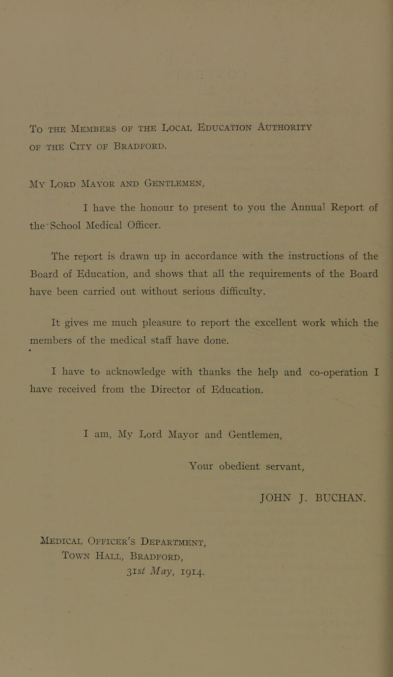 To THE Members of the Tocae Education Authority OF THE City of Bradford. My Lord Mayor and Gentlemen, I have the honour to present to you the Annual Report of the School Medical Officer. The report is drawn up in accordance with the instructions of the Board of Education, and shows that all the requirements of the Board have been carried out without serious difficulty. It gives me much pleasure to report the excellent work which the members of the medical staff have done. I have to acknowledge with thanks the help and co-operation I have received from the Director of Education. I am. My Lord Mayor and Gentlemen, Your obedient servant, JOHN J. BUCHAN. Medical Officer’s Department, Town Hall, Bradford, 3is^ May, 1914.