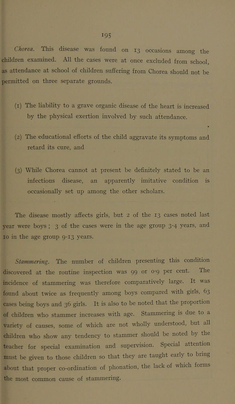 Chotcu. This disease was found on 13 occasions among the diildren examined. All the cases were at once excluded from school, as attendance at school of children suffering from Chorea should not be permitted on three separate grounds. (1) The liability to a grave organic disease of the heart is increased by the physical exertion involved by such attendance. (2) The educational efforts of the child aggravate its symptoms and retard its cure, and (3) WTiile Chorea cannot at present be definitely stated to be an infectious disease, an apparently imitative condition is occasionally set up among the other scholars. The disease mostly affects girls, but 2 of the 13 cases noted last year were boys ; 3 of the cases were in the age group 34 years, and 10 in the age group 9-13 years. Stammering. The number of children presenting this condition discovered at the routine inspection was 99 or 0-9 per cent. The incidence of stammering was therefore comparatively large. It was found about twice as frequently among boys compared with girls, 63 cases being boys and 36 girls. It is also to be noted that the proportion of children who stammer increases with age. Stammering is due to a variety of causes, some of which are not wholly understood, but all children who show any tendency to stammer should be noted by the teacher for special examination and supervision. Special attention must be given to those children so that they are taught early to bring about that proper co-ordination of phonation, the lack of which forms the most common cause of stammering.