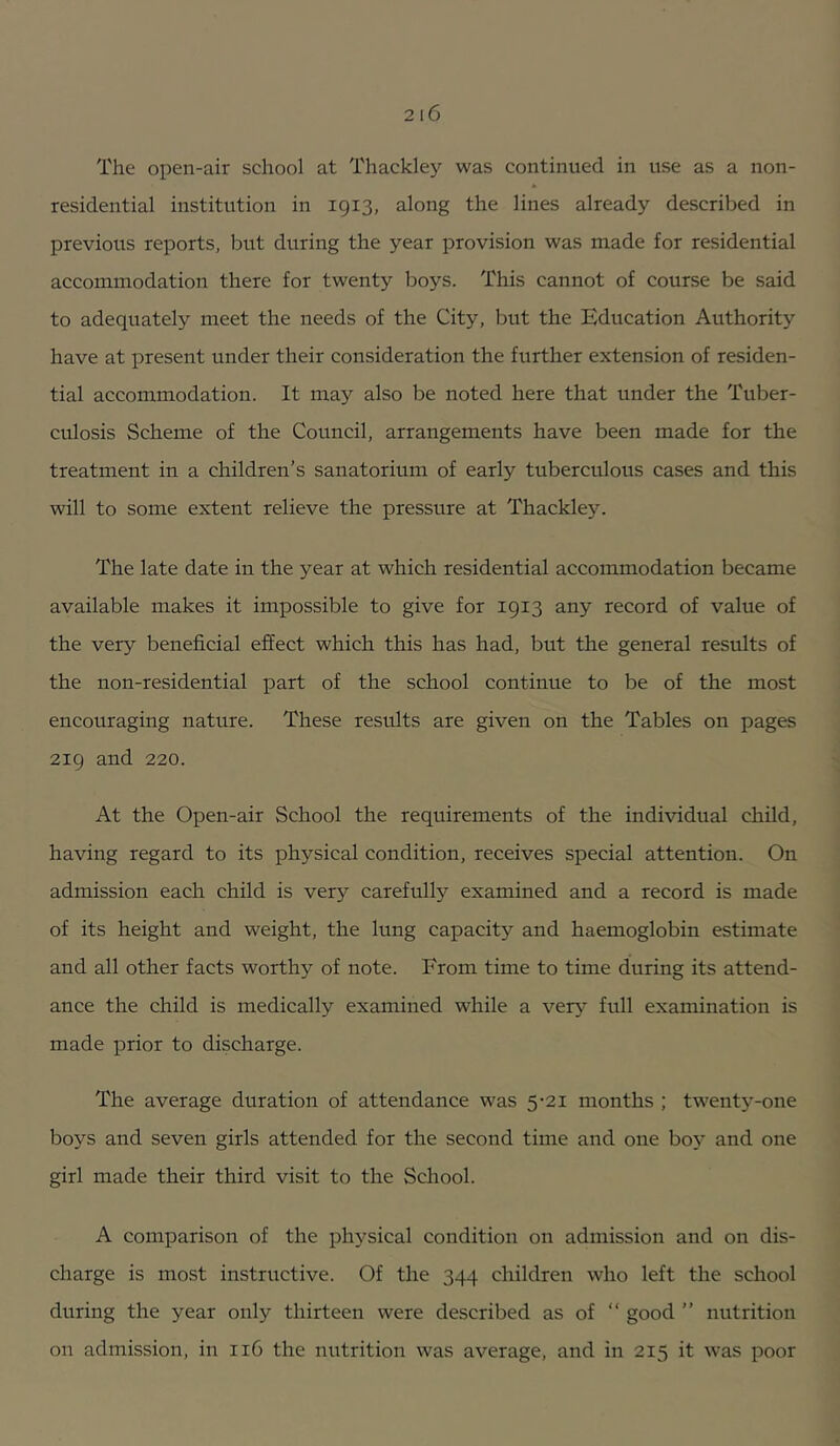 The open-air school at Thackley was continued in use as a non- residential institution in 1913, along the lines already described in previous reports, iDut during the year provision was made for residential accommodation there for twenty boys. This cannot of course be said to adequately meet the needs of the City, but the Education Authority have at present under their consideration the further extension of residen- tial accommodation. It may also be noted here that under the Tuber- culosis Scheme of the Council, arrangements have been made for the treatment in a children’s sanatorium of early tuberculous cases and this will to some extent relieve the pressure at Thackley. The late date in the year at which residential accommodation became available makes it impossible to give for 1913 any record of value of the very beneficial effect which this has had, but the general results of the non-residential part of the school continue to be of the most encouraging nature. These results are given on the Tables on pages 219 and 220. At the Open-air School the requirements of the individual child, having regard to its physical condition, receives special attention. On admission each child is ver}'’ carefully examined and a record is made of its height and weight, the lung capacity and haemoglobin estimate and all other facts worthy of note. From time to time during its attend- ance the child is medically examined while a very full examination is made prior to discharge. The average duration of attendance was 5-21 months ; twent3'-one boys and seven girls attended for the second time and one bo}- and one girl made their third visit to the School. A comparison of the physical condition on admission and on dis- charge is most instructive. Of the 344 children who left the school during the year only thirteen were described as of “ good ” nutrition