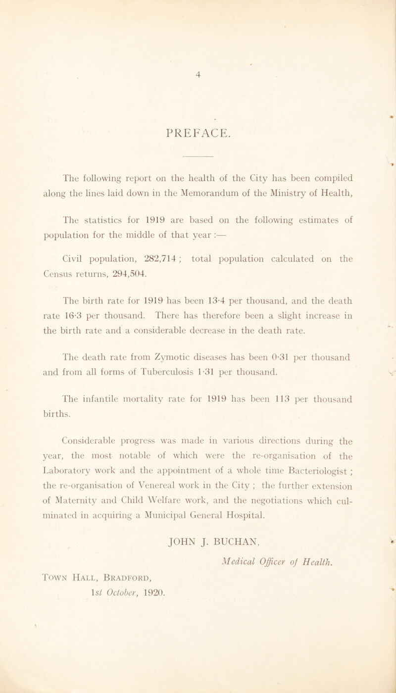 «/ PREFACE. The following report on the health of the City has been compiled along the lines laid down in the Memorandum of the Ministry of Health, The statistics for 1919 are based on the following estimates of population for the middle of that year :— Civil population, 282,714 ; total population calculated on the Census returns, 294,504. The birth rate for 1919 has been 13-4 per thousand, and the death rate 16*3 per thousand. There has therefore been a slight increase in the birth rate and a considerable decrease in the death rate. The death rate from Zymotic diseases has been 0*31 per thousand and from all forms of Tuberculosis 1-31 per thousand. The infantile mortality rate for 1919 has been 113 per thousand births. Considerable progress was made in various directions during the year, the most notable of which were the re-organisation of the Laboratory work and the appointment of a whole time Bacteriologist ; the re-organisation of Venereal work in the City ; the further extension of Maternity and Child Welfare work, and the negotiations which cul- minated in acquiring a Municipal General Hospital. JOHN J. BUCHAN, Medical Officer of Health. Town Hall, Bradford, H/ October, 1920. J