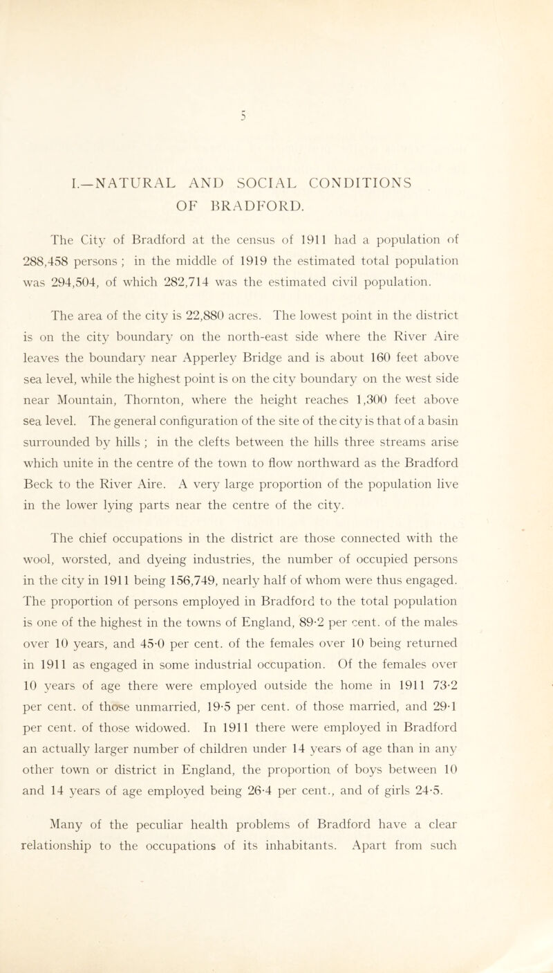l_natural and social conditions OF BRADFORD. The City of Bradford at the census of 1911 had a population of 288,458 persons ; in the middle of 1919 the estimated total population was 294,504, of which 282,714 was the estimated civil population. The area of the city is 22,880 acres. The lowest point in the district is on the city boundary on the north-east side where the River Aire leaves the boundar}^ near Apperley Bridge and is about 160 feet above sea level, while the highest point is on the city boundary on the west side near Mountain, Thornton, where the height reaches 1,300 feet above sea level. The general configuration of the site of the city is that of a basin surrounded by hills ; in the clefts between the hills three streams arise which unite in the centre of the town to flow northward as the Bradford Beck to the River Aire. A very large proportion of the population live in the lower lying parts near the centre of the city. The chief occupations in the district are those connected with the wool, worsted, and dyeing industries, the number of occupied persons in the city in 1911 being 156,749, nearly half of whom were thus engaged. The proportion of persons employed in Bradford to the total population is one of the highest in the towns of England, 89-2 per cent, of the males over 10 years, and 45-0 per cent, of the females over 10 being returned in 1911 as engaged in some industrial occupation. Of the females over 10 years of age there were employed outside the home in 1911 73-2 per cent, of those unmarried, 19*5 per cent, of those married, and 29T per cent, of those widowed. In 1911 there were employed in Bradford an actually larger number of children under 14 years of age than in any other town or district in England, the proportion of boys between 10 and 14 years of age employed being 26-4 per cent., and of girls 24*5. Many of the peculiar health problems of Bradford have a clear relationship to the occupations of its inhabitants. Apart from such