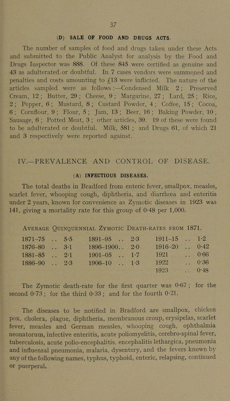 (D) SALE OF FOOD AND DRUGS ACTS. The number of samples of food and drugs taken under these Acts and submitted to the Public Analyst for analysis by the Food and Drugs Inspector was 888. Of these 845 were certified as genuine and 43 as adulterated, or doubtful. In 7 cases vendors were summoned and penalties and costs amounting to ^13 were inflicted. The nature of the articles sampled were as follows :—Condensed Milk 2; Preserved Cream, 12 ; Butter, 29 ; Cheese, 9 ; Margarine, 27 ; Lard, 25 ; Rice, 2; Pepper, 6; Mustard, 8; Custard Powder, 4; Coffee, 15; Cocoa, 6 ; Cornflour, 9 ; Flour, 5 ; Jam, 13 ; Beer, 16 ; Baking Powder, 10 ; Sausage, 6 ; Potted Meat, 3 ; other articles, 39. 19 of these were found to be adulterated or doubtful. Milk, 581 ; and Drugs 61, of which 21 and 3 respectively were reported against. IV.—PREVALENCE AND CONTROL OF DISEASE. (A) INFECTIOUS DISEASES. The total deaths in Bradford from enteric fever, smallpox, measles, scarlet fever, whooping cough, diphtheria, and diarrhoea and enteritis under 2 years, known for convenience as Zymotic diseases in 1923 was 141, giving a mortality rate for this group of 0-48 per 1,000. Average Quinquennial Zymotic Death-rates from 1871. 1871-75 .. 5-5 1891-95 .. 2-3 1911-15 .. 1-2 1876-80 .. 3-1 1896-1900.. 2-0 1916-20 .. 0-42 1881-85 .. 2-1 1901-05 .. 1-7 1921 .. 0-66 1886-90 .. 2-3 1906-10 .. 1-3 1922 .. 0-36 1923 .. 0-48 The Zymotic death-rate for the first quarter was 0-67 second 0-73; for the third 0-33 ; and for the fourth 0-21. for the The diseases to be notified in Bradford are smallpox, chicken pox, cholera, plague, diphtheria, membranous croup, erysipelas, scarlet fever, measles and German measles, whooping cough, ophthalmia neonatorum, infective enteritis, acute poliomyelitis, cerebro-spinal fever, tuberculosis, acute polio-encephalitis, encephalitis lethargica, pneumonia and influenzal pneumonia, malaria, dysentery, and the fevers known by any of the following names, typhus, typhoid, enteric, relapsing, continued or puerperal.