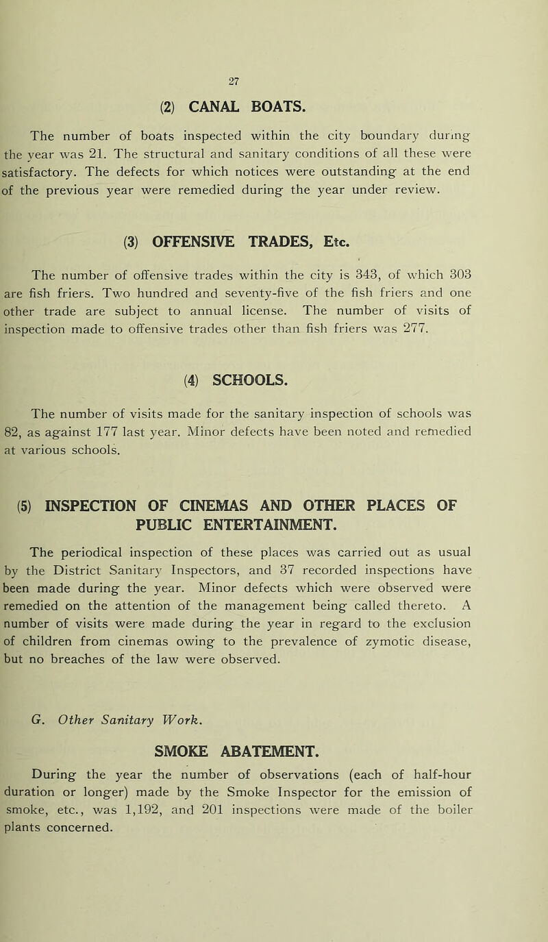 (2) CANAL BOATS. The number of boats inspected within the city boundary dunng the year was 21. The structural and sanitary conditions of all these were satisfactory. The defects for which notices were outstanding at the end of the previous year were remedied during the year under review. (3) OFFENSIVE TRADES, Etc. The number of offensive trades within the city is 343, of which 303 are fish friers. Two hundred and seventy-five of the fish friers and one other trade are subject to annual license. The number of visits of inspection made to offensive trades other than fish friers was 277. (4) SCHOOLS. The number of visits made for the sanitary inspection of schools was 82, as against 177 last year. Minor defects have been noted and remedied at various schools. (5) INSPECTION OF CINEMAS AND OTHER PLACES OF PUBLIC ENTERTAINMENT. The periodical inspection of these places was carried out as usual by the District Sanitary Inspectors, and 37 recorded inspections have been made during the year. Minor defects which were observed were remedied on the attention of the management being called thereto. A number of visits were made during the year in regard to the exclusion of children from cinemas owing to the prevalence of zymotic disease, but no breaches of the law were observed. G. Other Sanitary Work. SMOKE ABATEMENT. During the year the number of observations (each of half-hour duration or longer) made by the Smoke Inspector for the emission of smoke, etc., was 1,192, and 201 inspections were made of the boiler plants concerned.