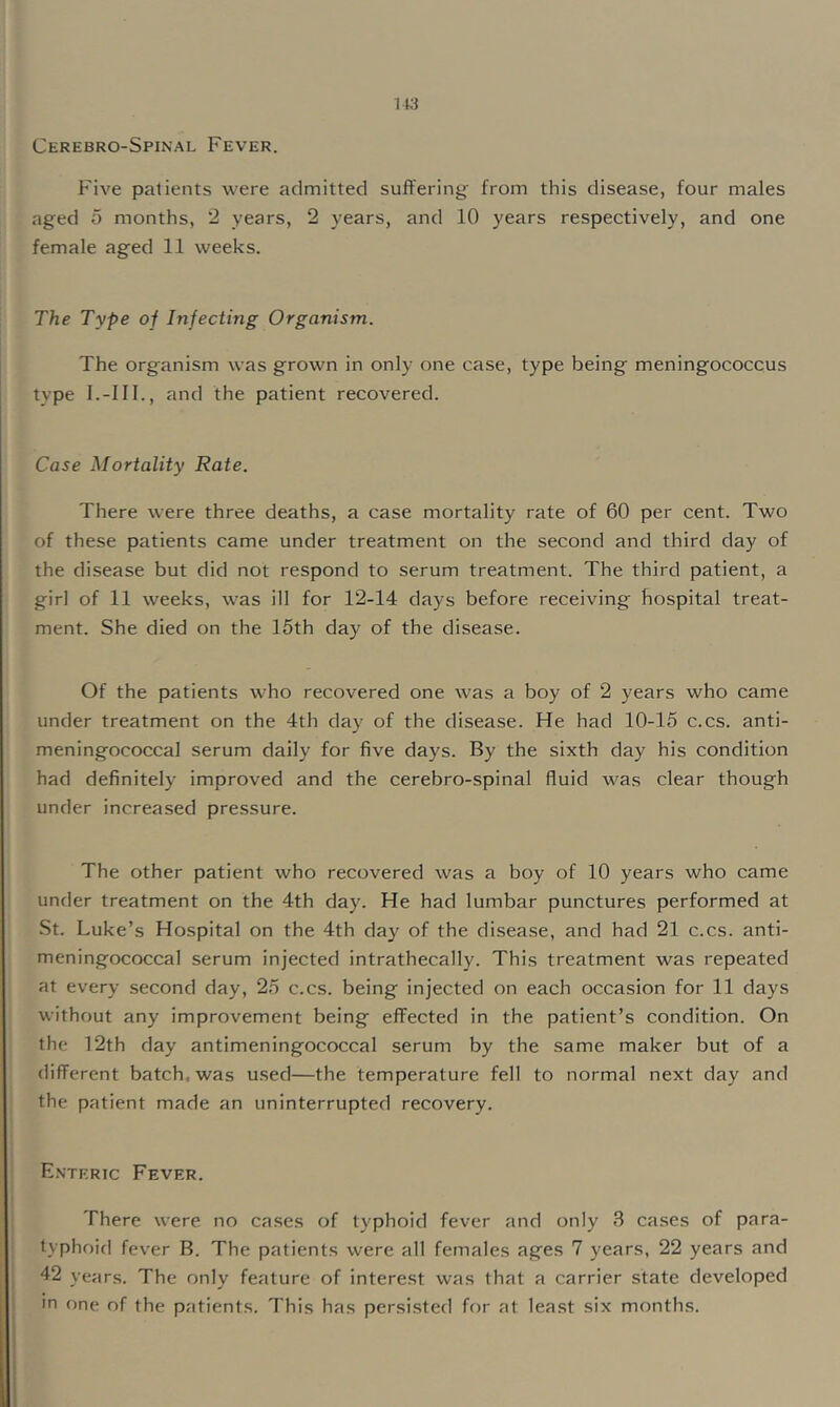 Cerebro-Spinal Fever. Five patients were admitted suffering from this disease, four males aged 5 months, “2 years, 2 years, and 10 years respectively, and one female aged 11 weeks. The Type of Infecting Organism. The organism was grown in only one case, type being meningococcus type l.-Ill., and the patient recovered. Case Mortality Rate. There were three deaths, a case mortality rate of 60 per cent. Two of these patients came under treatment on the second and third day of the disease but did not respond to serum treatment. The third patient, a girl of 11 weeks, was ill for 12-14 days before receiving hospital treat- ment. She died on the 15th day of the disease. Of the patients who recovered one was a boy of 2 years who came under treatment on the 4th day of the disease. He had 10-15 c.cs. anti- meningococcal serum daily for five days. By the sixth day his condition had definitely improved and the cerebro-spinal fluid w^as clear though under increased pressure. The other patient who recovered was a boy of 10 years who came under treatment on the 4th day. He had lumbar punctures performed at St. Luke’s Hospital on the 4th day of the disease, and had 21 c.cs. anti- meningococcal serum injected intrathecally. This treatment was repeated at every second day, 25 c.cs. being injected on each occasion for 11 days without any improvement being effected in the patient’s condition. On the 12th day antimeningococcal serum by the same maker but of a different batch, was used—the temperature fell to normal next day and the patient made an uninterrupted recovery. Enteric Fever. There were no cases of typhoid fever and only 3 cases of para- typhoid fever B. The patients were all females ages 7 years, 22 years and 42 years. The only feature of interest was that a carrier state developed in one of the patients. This has persisted for at lea.st six months.