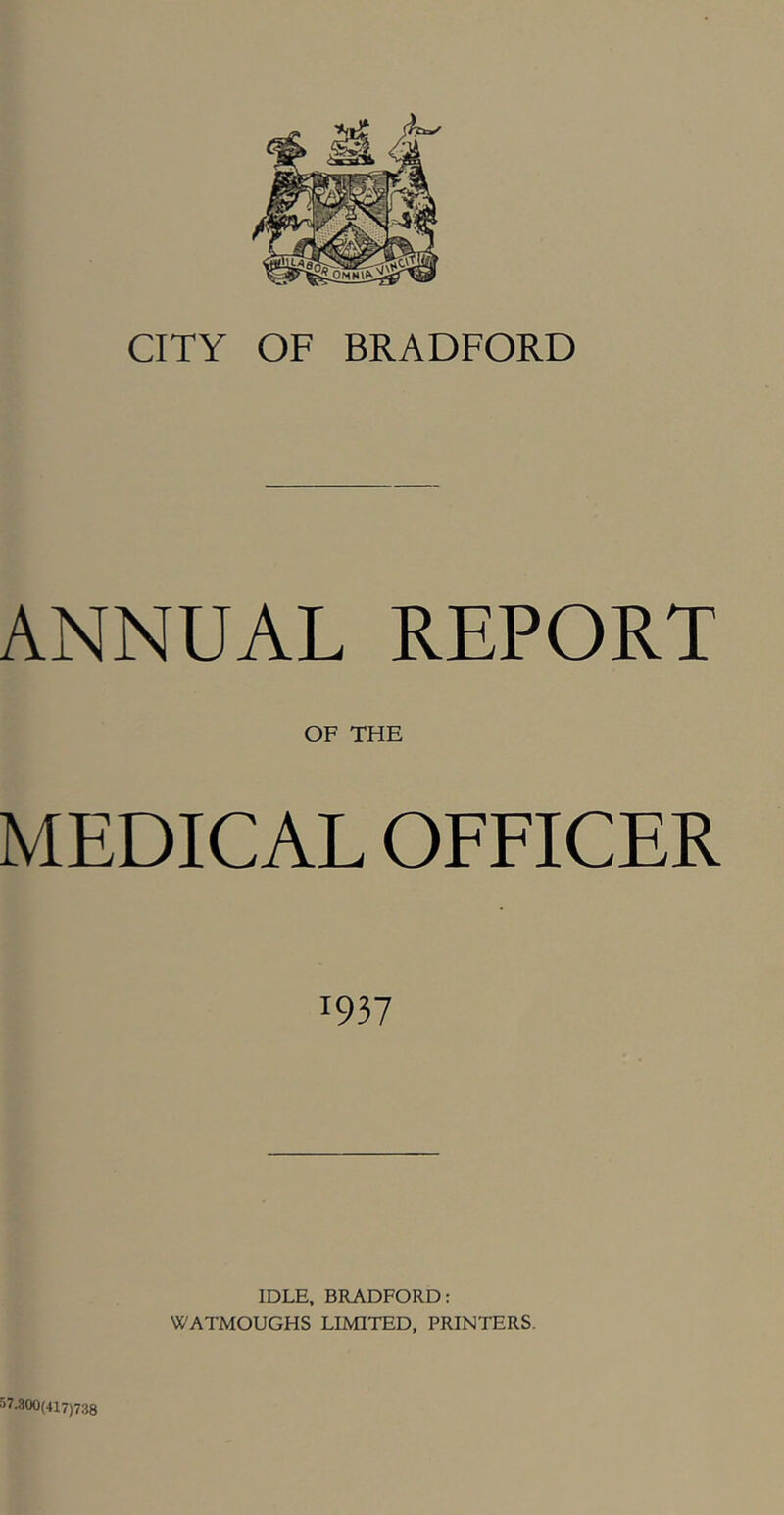 CITY OF BRADFORD ANNUAL REPORT OF THE MEDICAL OFEICER 1937 IDLE. BRADFORD: WATMOUGHS LIMITED. PRINTERS. 57.300(417)738