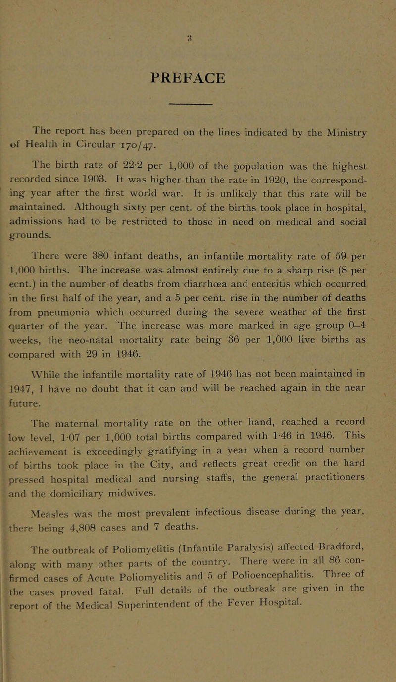 PREFACE I he report has been prepared on the lines indicated by the Ministry of Health in Circular 170/47. 1 he birth rate of 22-2 per 1,000 of the population was the highest recorded since 1903. It was higher than the rate in 1920, the correspond- ing year after the first world war. It is unlikely that this rate will be maintained. Although sixty per cent, of the births took place in hospital, admissions had to be restricted to those in need on medical and social grounds. There were 380 infant deaths, an infantile mortality rate of 59 per 1,000 births. The increase was almost entirely due to a sharp rise (8 per ecnt.) in the number of deaths from diarrhoea and enteritis which occurred in the first half of the year, and a 5 per cent, rise in the number of deaths from pneumonia which occurred during the severe weather of the first quarter of the year. The increase was more marked in age group 0—4 weeks, the neo-natal mortality rate being 36 per 1,000 live births as compared with 29 in 1946. While the infantile mortality rate of 1946 has not been maintained in 1947, I have no doubt that it can and will be reached again in the near future. The maternal mortality rate on the other hand, reached a record low level, 107 per 1,000 total births compared with 1-46 in 1946. This achievement is exceedingly gratifying in a year when a record number of births took place in the City, and reflects great credit on the hard pressed hospital medical and nursing staffs, the general practitioners and the domiciliary midwives. Measles was the most prevalent infectious disease during the year, there being 4,808 cases and 7 deaths. The outbreak of Poliomyelitis (Infantile Paralysis) affected Bradford, along with many other parts of the country. There were in all 86 con- firmed cases of Acute Poliomyelitis and 5 of Polioencephalitis. Three of the cases proved fatal. Full details of the outbreak are given in the report of the Medical Superintendent of the Fever Hospital.