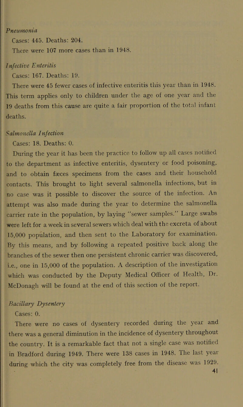 Pneumonia Cases: 445. Deaths: 204. There were 107 more cases than in 1948. Infective Enteritis Cases: 167. Deaths: 19. There were 45 fewer cases of infective enteritis this year than in 1948. This term applies only to children under the age of one year and the 19 deaths from this cause are quite a fair proportion of the total infant deaths. Salmonella Infection Cases: 18. Deaths: 0. During the year it has been the practice to follow up all cases notified to the department as infective enteritis, dysentery or food poisoning, and to obtain faeces specimens from the cases and their household contacts. This brought to light several salmonella infections, but in no case was it possible to discover the source of the infection. An attempt was also made during the year to determine the salmonella carrier rate in the population, by laying sewer samples. Large swabs were left for a week in several sewers which deal with the excreta of about 15,000 population, and then sent to the Laboratory for examination. By this means, and by following a repeated positive back along the branches of the sewer then one persistent chronic carrier was discovered, i.e., one in 15,000 of the population. A description of the investigation which was conducted by the Deputy Medical Officer of Health, Dr. McDonagh will be found at the end of this section of the report. Bacillary Dysentery Cases: 0. There were no cases of dysentery recorded during the year and there was a general diminution in the incidence of dysentery throughout the country. It is a remarkable fact that not a single case was notified in Bradford during 1949. There were 138 cases in 1948. The last year during which the city was completely free from the disease was 1929.