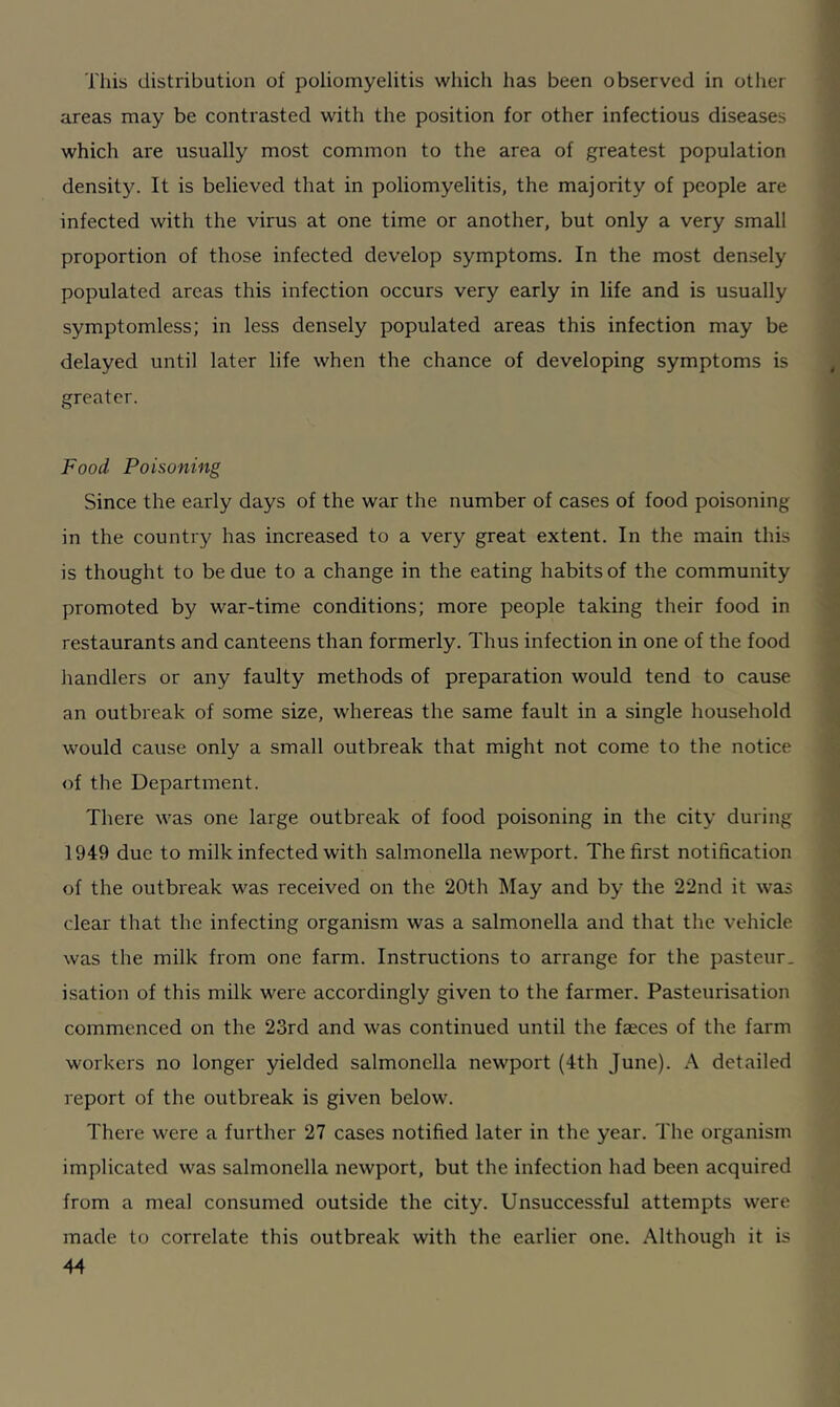 This distribution of poliomyelitis which has been observed in other areas may be contrasted with the position for other infectious diseases which are usually most common to the area of greatest population density. It is believed that in poliomyelitis, the majority of people are infected with the virus at one time or another, but only a very small proportion of those infected develop symptoms. In the most densely populated areas this infection occurs very early in life and is usually symptomless; in less densely populated areas this infection may be delayed until later life when the chance of developing symptoms is greater. Food Poisoning Since the early days of the war the number of cases of food poisoning in the country has increased to a very great extent. In the main this is thought to be due to a change in the eating habits of the community promoted by war-time conditions; more people taking their food in restaurants and canteens than formerly. Thus infection in one of the food handlers or any faulty methods of preparation would tend to cause an outbreak of some size, whereas the same fault in a single household would cause only a small outbreak that might not come to the notice of the Department. There was one large outbreak of food poisoning in the city during 1949 due to milk infected with salmonella newport. The first notification of the outbreak was received on the 20th May and by the 22nd it was clear that the infecting organism was a salmonella and that the vehicle was the milk from one farm. Instructions to arrange for the pasteur- isation of this milk were accordingly given to the farmer. Pasteurisation commenced on the 23rd and was continued until the fa;ces of the farm workers no longer yielded salmonella newport (4th June). A detailed report of the outbreak is given below. There were a further 27 cases notified later in the year. The organism implicated was salmonella newport, but the infection had been acquired from a meal consumed outside the city. Unsuccessful attempts were made to correlate this outbreak with the earlier one. Although it is