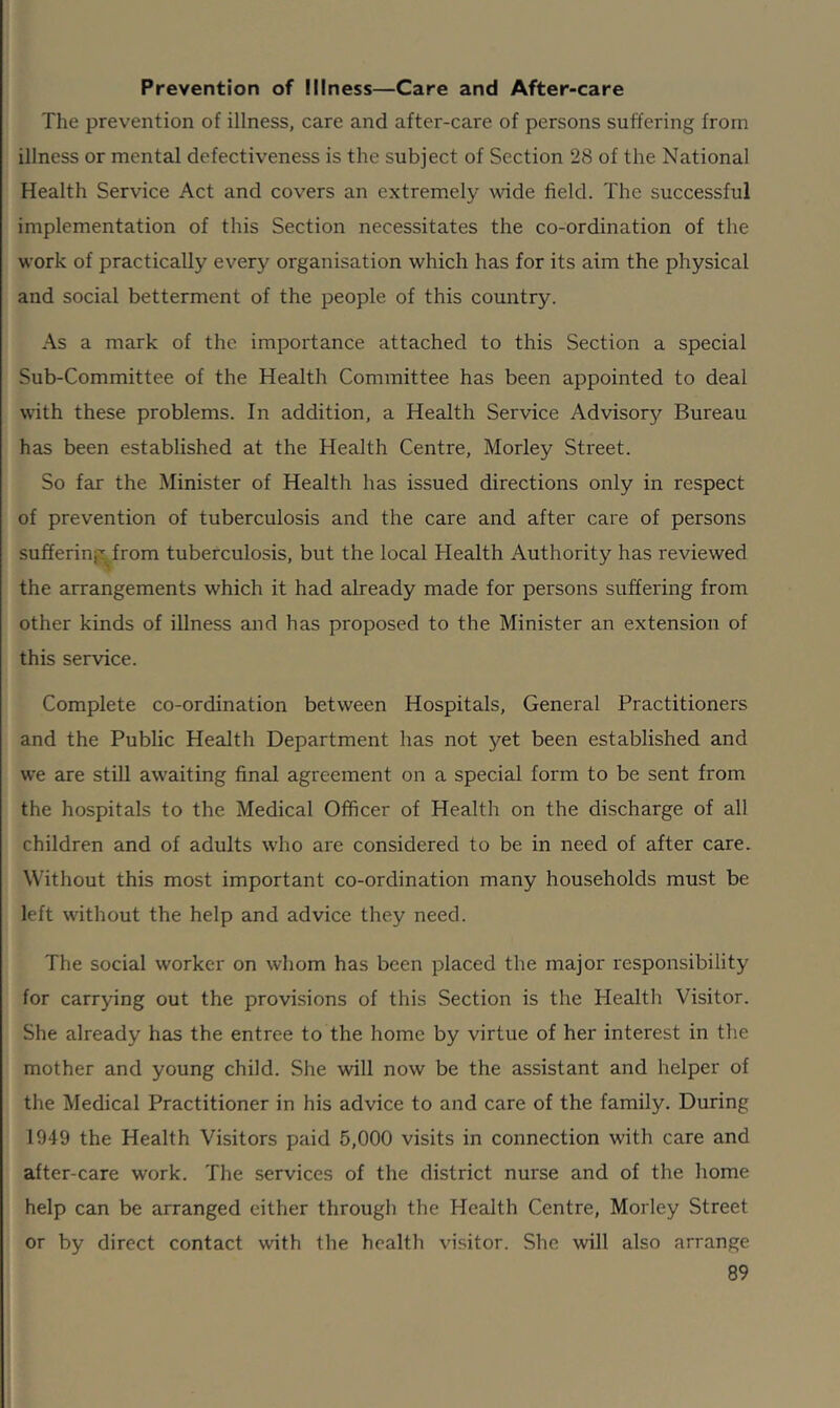 Prevention of Illness—Care and After-care The prevention of illness, care and after-care of persons suffering from illness or mental defectiveness is the subject of Section 28 of the National Health Service Act and covers an extremely wide field. The successful implementation of this Section necessitates the co-ordination of the work of practically every organisation which has for its aim the physical and social betterment of the people of this country. As a mark of the importance attached to this Section a special Sub-Committee of the Health Committee has been appointed to deal with these problems. In addition, a Health Service Advisory Bureau has been established at the Health Centre, Morley Street. So far the Minister of Health has issued directions only in respect of prevention of tuberculosis and the care and after care of persons suffering, from tuberculosis, but the local Health Authority has reviewed the arrangements which it had already made for persons suffering from other kinds of illness and has proposed to the Minister an extension of this service. Complete co-ordination between Hospitals, General Practitioners and the Public Health Department has not yet been established and we are still awaiting final agreement on a special form to be sent from the hospitals to the Medical Officer of Health on the discharge of all children and of adults who are considered to be in need of after care. Without this most important co-ordination many households must be left without the help and advice they need. The social worker on whom has been placed the major responsibility for carrying out the provisions of this Section is the Health Visitor. She already has the entree to the home by virtue of her interest in the mother and young child. She will now be the assistant and helper of the Medical Practitioner in his advice to and care of the family. During 1949 the Health Visitors paid 5,000 visits in connection with care and after-care work. The services of the district nurse and of the home help can be arranged either through the Health Centre, Morley Street or by direct contact with the health visitor. She will also arrange