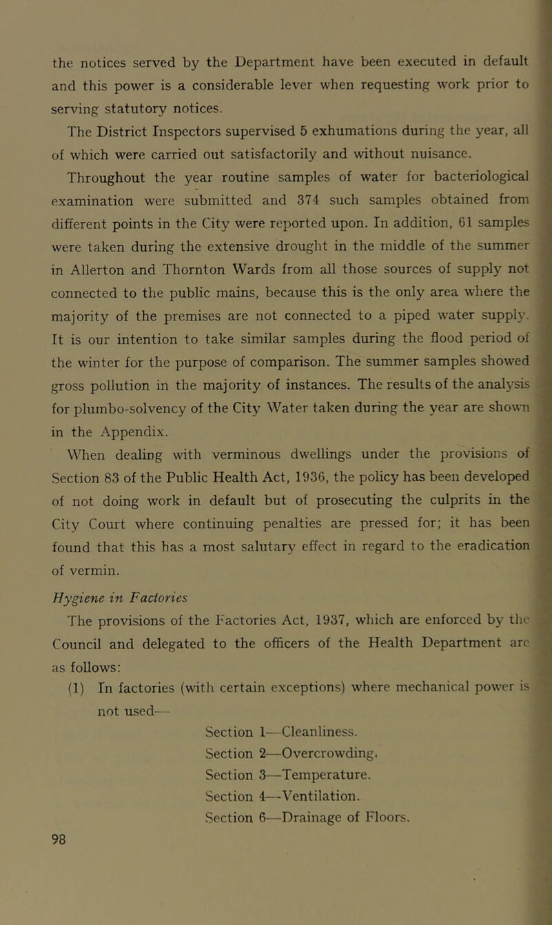 the notices served by the Department have been executed in default and this power is a considerable lever when requesting work prior to serving statutory notices. The District Inspectors supervised 5 exhumations during the year, all of which were carried out satisfactorily and without nuisance. 1 Throughout the year routine samples of water for bacteriological examination were submitted and 374 such samples obtained from different points in the City were reported upon. In addition, 61 samples were taken during the extensive drought in the middle of the summer in Allerton and Thornton Wards from all those sources of supply not connected to the public mains, because this is the only area where the majority of the premises are not connected to a piped water supply. I It is our intention to take similar samples during the flood period of the winter for the purpose of comparison. The summer samples showed gross pollution in the majority of instances. The results of the analysis for plumbo-solvency of the City Water taken during the year are shown in the Appendix. When dealing with verminous dwellings under the provisions of Section 83 of the Public Health Act, 1936, the policy has been developed of not doing work in default but of prosecuting the culprits in the City Court where continuing penalties are pressed for; it has been found that this has a most salutary effect in regard to the eradication of vermin. Hygiene in Factories The provisions of the Factories Act, 1937, which are enforced by the Council and delegated to the officers of the Health Department are as follows: (1) In factories (with certain exceptions) where mechanical power is not used— Section 1—Cleanliness. Section 2—Overcrowding, Section 3—Temperature. Section 4—Ventilation. Section 6—Drainage of Floors.