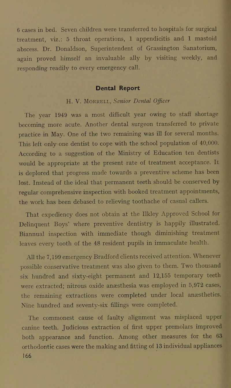 6 cases in bed. Seven children were transferred to hospitals for surgical treatment, viz.: 5 throat operations, 1 appendicitis and 1 mastoid abscess. Dr. Donaldson, Superintendent of Grassington Sanatorium, again proved himself an invaluable ally by visiting weekly, and responding readily to every emergency call. Dental Report H. V. Morrell, Senior Dental Officer The year 1949 was a most difficult year owing to staff shortage becoming more acute. Another dental surgeon transferred to private practice in May. One of the two remaining was ill for several months. This left only one dentist to cope with the school population of 40,000. According to a suggestion of the Ministry of Education ten dentists would be appropriate at the present rate of treatment acceptance. It is deplored that progress made towards a preventive scheme has been lost. Instead of the ideal that permanent teeth should be conserved by regular comprehensive inspection with booked treatment appointments, the work has been debased to relieving toothache of casual callers. That expediency does not obtain at the Ilkley Approved School for Delinquent Boys’ where preventive dentistry is happily illustrated. Biannual inspection with immediate though diminishing treatment leaves every tooth of the 48 resident pupils in immaculate health. All the 7,199 emergency Bradford clients received attention. Whenever possible conservative treatment was also given to them. Two thousand six hundred and sixty-eight permanent and 12,155 temporary teeth were extracted; nitrous oxide anaesthesia was employed in 5,972 cases, the remaining extractions were completed under local anaesthetics. Nine hundred and seventy-six fillings were completed. The commonest cause of faulty alignment was misplaced upper canine teeth. Judicious extraction of first upper premolars improved both appearance and function. Among other measures for the 63 orthodontic cases were the making and fitting of 13 individual appliances