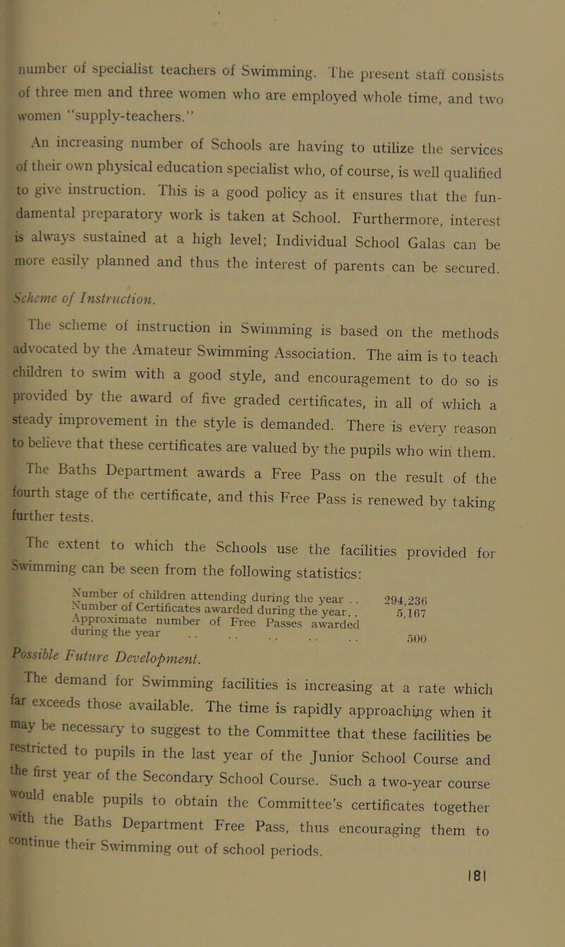 numbei of specialist teachers ol Swimming. I lie present stall consists of three men and three women who are employed whole time, and two women “supply-teachers.” An inci easing numbei of Schools are having to utilize the services of their own physical education specialist who, of course, is well qualified to give instruction. 1 his is a good policy as it ensures that the fun- damental pieparatory work is taken at School. Furthermore, interest is always sustained at a high level; Individual School Galas can be more easily planned and thus the interest of parents can be secured. Scheme of Instruction. I lie scheme ol instruction in Swimming is based on the methods advocated by the Amateur Swimming Association. The aim is to teach Children to swim with a good style, and encouragement to do so is provided by the award of five graded certificates, in all of which a steady improvement in the style is demanded. There is every reason to believe that these certificates are valued by the pupils who win them. The Baths Department awards a Free Pass on the result of the fourth stage of the certificate, and this Free Pass is renewed by taking further tests. The extent to which the Schools use the facilities provided for Swimming can be seen from the following statistics: Number of children attending during the year - umber of Certificates awarded during the year.. Approximate number of Free Passes awarded during the year Possible Future Development. 294,231. 5,167 500 The demand for Swimming facilities is increasing at a rate which far exceeds those available. The time is rapidly approaching when it may be necessary to suggest to the Committee that these facilities be restricted to pupils in the last year of the Junior School Course and the first year of the Secondary School Course. Such a two-year course would enable pupils to obtain the Committee’s certificates together with the Baths Department Free Pass, thus encouraging them to continue their Swimming out of school periods.