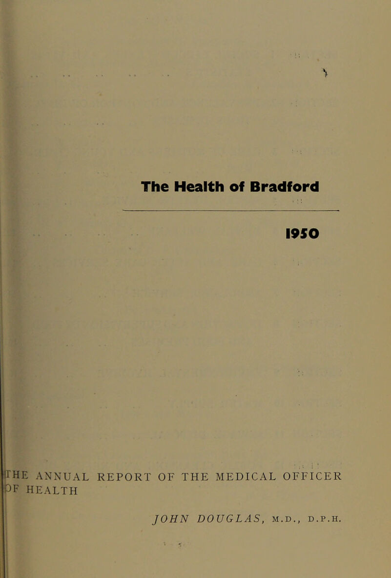 V The Health of Bradford 1950 • • J'he annual report of the medical officer PF HEALTH JOHN DOUGLAS, m.d., d.p.h. \