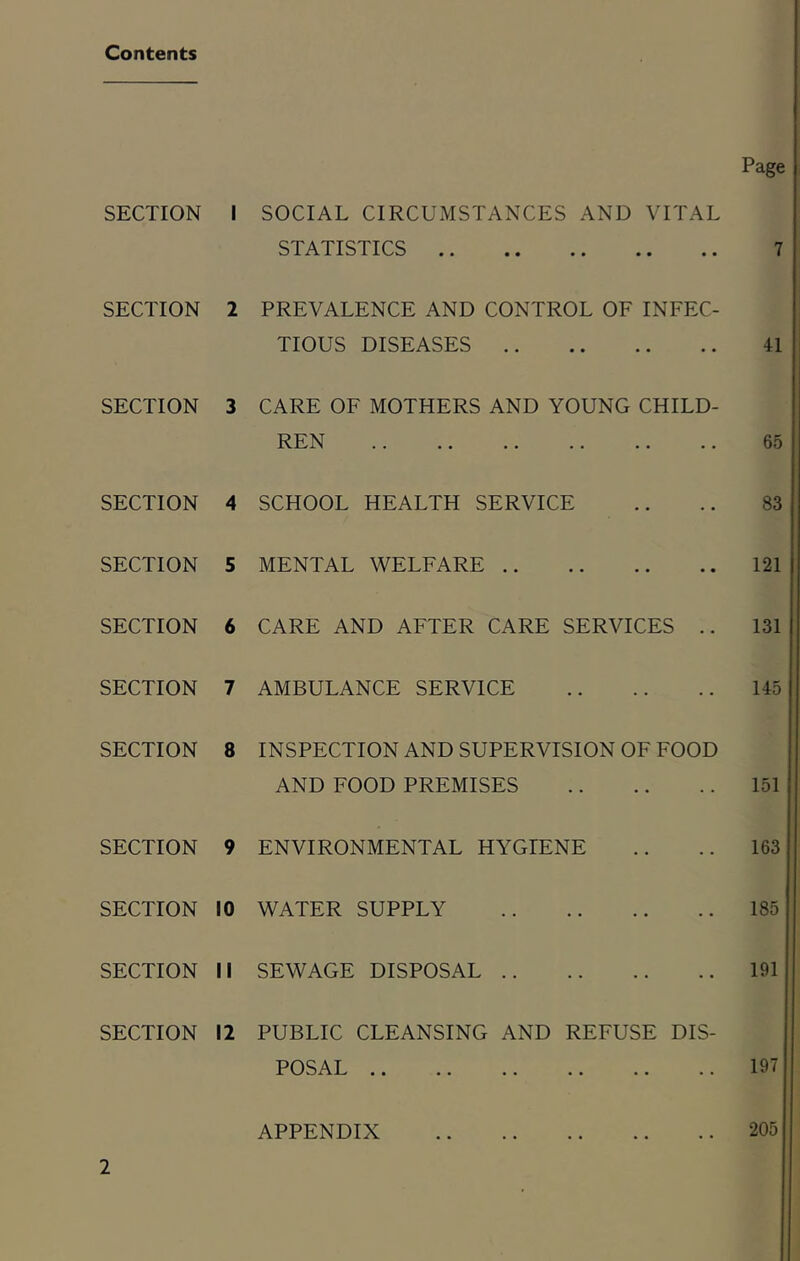 Contents SECTION SECTION SECTION SECTION SECTION SECTION SECTION SECTION SECTION SECTION I SECTION I SECTION I Page I SOCIAL CIRCUMSTANCES AND VITAL STATISTICS 7 1 PREVALENCE AND CONTROL OF INFEC- TIOUS DISEASES 41 J CARE OF MOTHERS AND YOUNG CHILD- REN . . .. .. .. .. .. 65 4 SCHOOL HEALTH SERVICE .. .. 83 > MENTAL WELFARE 121 i CARE AND AFTER CARE SERVICES .. 131 f AMBULANCE SERVICE 145 INSPECTION AND SUPERVISION OF FOOD AND FOOD PREMISES ENVIRONMENTAL HYGIENE WATER SUPPLY SEWAGE DISPOSAL 151 163 185 191 PUBLIC CLEANSING AND REFUSE DIS- POSAL 197 APPENDIX 205