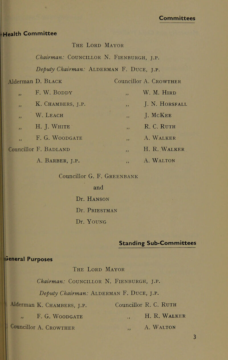 Committees Health Committee The Lord Mayor Chairman: Councillor N. Fienburgh, j.p. Deputy Chairman: Alderman F. Duce, j.p. Alderman D. Black „ F. W. Boddy „ K. Chambers, j.p. „ W. Leach „ H. J. White „ F. G. Woodgate Councillor F. Badland A. Barber, j.p. Councillor A. Crowther W. M. Hird ,, J. N. Horsfall ,, J. McKee ,, R. C. Ruth ,, A. Walker ,, H. R. Walker ,, A. Walton Councillor G. F. Greenbank and Dr. Hanson Dr. Priestman Dr. Young Standing Sub-Committees General Purposes The Lord Mayor Chairman: Councillor N. Fienburgh, j.p. Deputy Chairman: Alderman F. Duce, j.p. Alderman K. Chambers, j.p. Councillor R. C. Ruth „ F. G. Woodgate ,, H. R. Walker Councillor A. Crowther ,, A. Walton