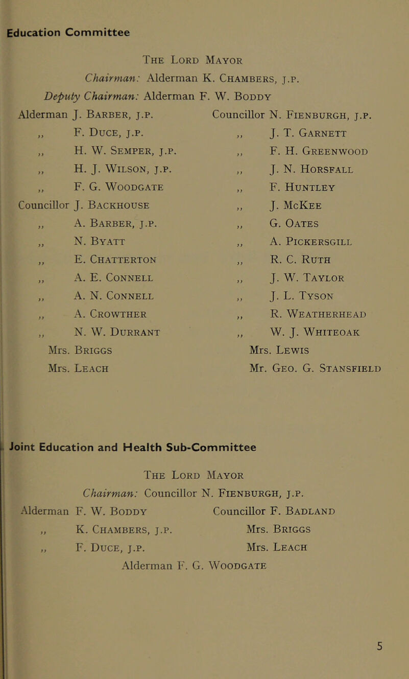 Education Committee The Lord Mayor Chairman: Alderman K. Chambers, j.p. Deputy Chairman: Alderman F. W. Boddy Alderman J. Barber, j.p. „ F. Duce, j.p. „ H. W. Semper, j.p. „ H. J. Wilson, j.p. ,, F. G. WoODGATE Councillor J. Backhouse „ A. Barber, j.p. „ N. Byatt ,, E. Chatterton „ A. E. Connell „ A. N. Connell „ A. Crowther „ N. W. Durrant Mrs. Briggs Mrs. Leach Councillor N. Fienburgh, j.p. ,, J. T. Garnett ,, F. H. Greenwood ,, J. N. Horsfall ,, F. Huntley ,, J. McKee ,, G. Oates „ A. PlCKERSGILL ,, R. C. Ruth ,, J. W. Taylor ,, J. L. Tyson ,, R. Weatherhead ,, W. J. Whiteoak Mrs. Lewis Mr. Geo. G. Stansfield Joint Education and Health Sub-Committee The Lord Mayor Chairman: Councillor N. Fienburgh, j.p. Alderman F. W. Boddy Councillor F. Badland „ K. Chambers, j.p. Mrs. Briggs „ F. Duce, j.p. Mrs. Leach Alderman F. G. Woodgate