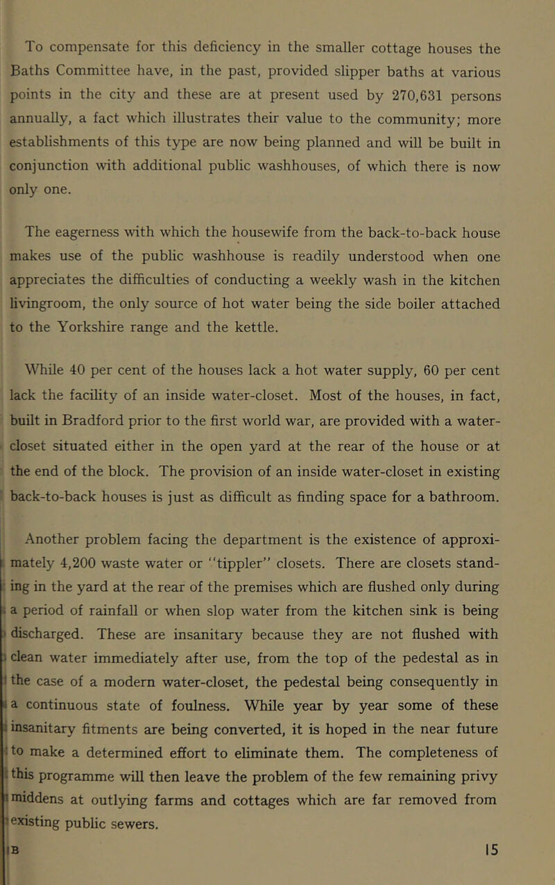 To compensate for this deficiency in the smaller cottage houses the Baths Committee have, in the past, provided slipper baths at various points in the city and these are at present used by 270,631 persons annually, a fact which illustrates their value to the community; more establishments of this type are now being planned and will be built in conjunction with additional public washhouses, of which there is now only one. The eagerness with which the housewife from the back-to-back house makes use of the public washhouse is readily understood when one appreciates the difficulties of conducting a weekly wash in the kitchen livingroom, the only source of hot water being the side boiler attached to the Yorkshire range and the kettle. While 40 per cent of the houses lack a hot water supply, 60 per cent lack the facility of an inside water-closet. Most of the houses, in fact, built in Bradford prior to the first world war, are provided with a water- closet situated either in the open yard at the rear of the house or at the end of the block. The provision of an inside water-closet in existing back-to-back houses is just as difficult as finding space for a bathroom. Another problem facing the department is the existence of approxi- mately 4,200 waste water or “tippler” closets. There are closets stand- ing in the yard at the rear of the premises which are flushed only during a period of rainfall or when slop water from the kitchen sink is being discharged. These are insanitary because they are not flushed with . clean water immediately after use, from the top of the pedestal as in ! the case of a modern water-closet, the pedestal being consequently in a continuous state of foulness. While year by year some of these insanitary fitments are being converted, it is hoped in the near future : to make a determined effort to eliminate them. The completeness of this programme will then leave the problem of the few remaining privy ; middens at outlying farms and cottages which are far removed from existing public sewers.