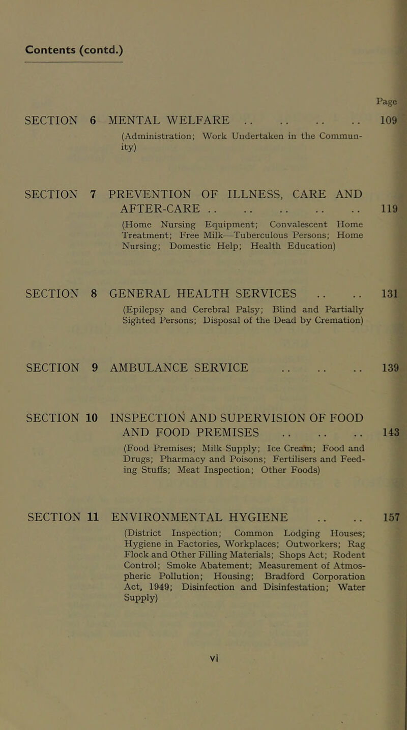 Page SECTION 6 MENTAL WELFARE 109 (Administration; Work Undertaken in the Commun- ity) SECTION 7 PREVENTION OF ILLNESS, CARE AND AFTER-CARE 119 (Home Nursing Equipment; Convalescent Home Treatment; Free Milk—Tuberculous Persons; Home Nursing; Domestic Help; Health Education) SECTION 8 GENERAL HEALTH SERVICES .. .. 131 (Epilepsy and Cerebral Palsy; Blind and Partially Sighted Persons; Disposal of the Dead by Cremation) SECTION 9 AMBULANCE SERVICE 139 SECTION 10 INSPECTION AND SUPERVISION OF FOOD AND FOOD PREMISES 143 (Food Premises; Milk Supply; Ice Cream; Food and Drugs; Pharmacy and Poisons; Fertilisers and Feed- ing Stuffs; Meat Inspection; Other Foods) SECTION 11 ENVIRONMENTAL HYGIENE .. .. 157 (District Inspection; Common Lodging Houses; Hygiene in Factories, Workplaces; Outworkers; Rag Flock and Other Filling Materials; Shops Act; Rodent Control; Smoke Abatement; Measurement of Atmos- pheric Pollution; Housing; Bradford Corporation Act, 1949; Disinfection and Disinfestation; Water Supply)