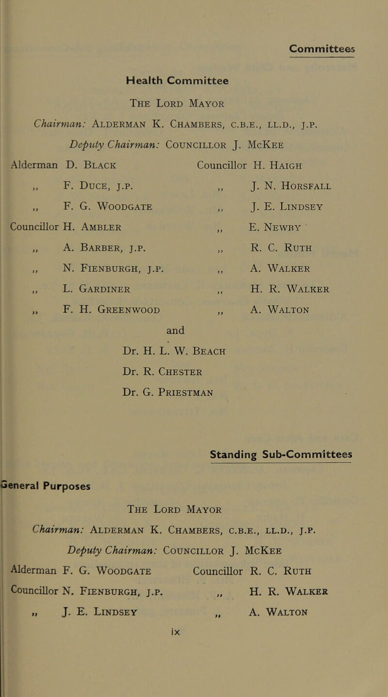 Committees Health Committee The Lord Mayor Chairman: Alderman K. Chambers, c.b.e., ll.d., j.p. Deputy Chairman: Councillor J. McKee Alderman D. Black „ F. Duce, j.p. „ F. G. WOODGATE Councillor H. Ambler „ A. Barber, j.p. ,, N. Fienburgh, j.p. ,, L. Gardiner „ F. H. Greenwood Councillor H. Haigh ,, J. N. Horsfall ,, J. E. Lindsey ,, E. Newby ,, R. C. Ruth ,, A. Walker ,, H. R. Walker ,, A. Walton and Dr. H. L. W. Beach Dr. R. Chester Dr. G. Priestman Standing Sub-Committees eneral Purposes The Lord Mayor Chairman: Alderman K. Chambers, c.b.e., ll.d., j.p. Deputy Chairman: Councillor J. McKee Alderman F. G. Woodgate Councillor R. C. Ruth Councillor N. Fienburgh, j.p. „ J. E. Lindsey ix H. R. Walker A. Walton