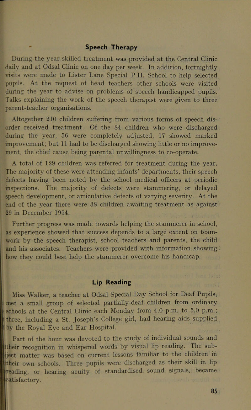  Speech Therapy During the year skilled treatment was provided at the Central Clinic daily and at Odsal Clinic on one day per week. In addition, fortnightly visits were made to Lister Lane Special P.H. School to help selected pupils. At the request of head teachers other schools were visited during the year to advise on problems of speech handicapped pupils. Talks explaining the work of the speech therapist were given to three parent-teacher organisations. Altogether 210 children suffering from various forms of speech dis- order received treatment. Of the 84 children who were discharged during the year, 56 were completely adjusted, 17 showed marked improvement; but 11 had to be discharged showing little or no improve- ment, the chief cause being parental unwillingness to co-operate. A total of 129 children was referred for treatment during the year. The majority of these were attending infants’ departments, their speech defects having been noted by the school medical officers at periodic inspections. The majority of defects were stammering, or delayed ; speech development, or articulative defects of varying severity. At the end of the year there were 38 children awaiting treatment as against' 29 in December 1954. Further progress was made towards helping the stammerer in school, as experience showed that success depends to a large extent on team- work by the speech therapist, school teachers and parents, the child and his associates. Teachers were provided with information showing i how they could best help the stammerer overcome his handicap, Lip Reading Miss Walker, a teacher at Odsal Special Day School for Deaf Pupils, : met a small group of selected partially-deaf children from ordinary ! schools at the Central Clinic each Monday from 4.0 p.m. to 5.0 p.m.; t three, including a St. Joseph’s College girl, had hearing aids supplied ■by the Royal Eye and Ear Hospital. Part of the hour was devoted to the study of individual sounds and 1 their recognition in whispered words by visual lip reading. The sub- ject matter was based on current lessons familiar to the children in ttheir own schools. Three pupils were discharged as their skill in lip treading, or hearing acuity of standardised sound signals, became eatisfactory.