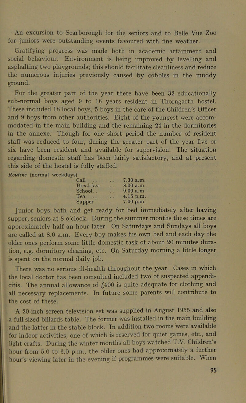 An excursion to Scarborough for the seniors and to Belle Vue Zoo for juniors were outstanding events favoured with fine weather. Gratifying progress was made both in academic attainment and social behaviour. Environment is being improved by levelling and asphalting two playgrounds; this should facilitate cleanliness and reduce the numerous injuries previously caused by cobbles in the muddy ground. For the greater part of the year there have been 32 educationally sub-normal boys aged 9 to 16 years resident in Thomgarth hostel. These included 18 local boys, 5 boys in the care of the Children’s Officer and 9 boys from other authorities. Eight of the youngest were accom- modated in the main building and the remaining 24 in the dormitories in the annexe. Though for one short period the number of resident staff was reduced to four, during the greater part of the year five or six have been resident and available for supervision. The situation regarding domestic staff has been fairly satisfactory, and at present this side of the hostel is fully staffed. Routine (normal weekdays) Call .. .. 7.30 a.m. Breakfast .. 8.00 a.m. School. . . . 9.00 a.m. Tea .. . . 4.15 p.m. Supper .. 7.00 p.m. Junior boys bath and get ready for bed immediately after having supper, seniors at 8 o’clock. During the summer months these times are approximately half an hour later. On Saturdays and Sundays all boys are called at 8.0 a.m. Every boy makes his own bed and each day the older ones perform some little domestic task of about 20 minutes dura- tion, e.g. dormitory cleaning, etc. On Saturday morning a little longer is spent on the normal daily job. There was no serious ill-health throughout the year. Cases in which the local doctor has been consulted included two of suspected appendi- citis. The annual allowance of £400 is quite adequate for clothing and all necessary replacements. In future some parents will contribute to the cost of these. A 20-inch screen television set was supplied in August 1955 and also a full sized billards table. The former was installed in the main building and the latter in the stable block. In addition two rooms were available for indoor activities, one of which is reserved for quiet games, etc., and light crafts. During the winter months all boys watched T.V. Children s hour from 5.0 to 6.0 p.m., the older ones had approximately a further hour’s viewing later in the evening if programmes were suitable. When