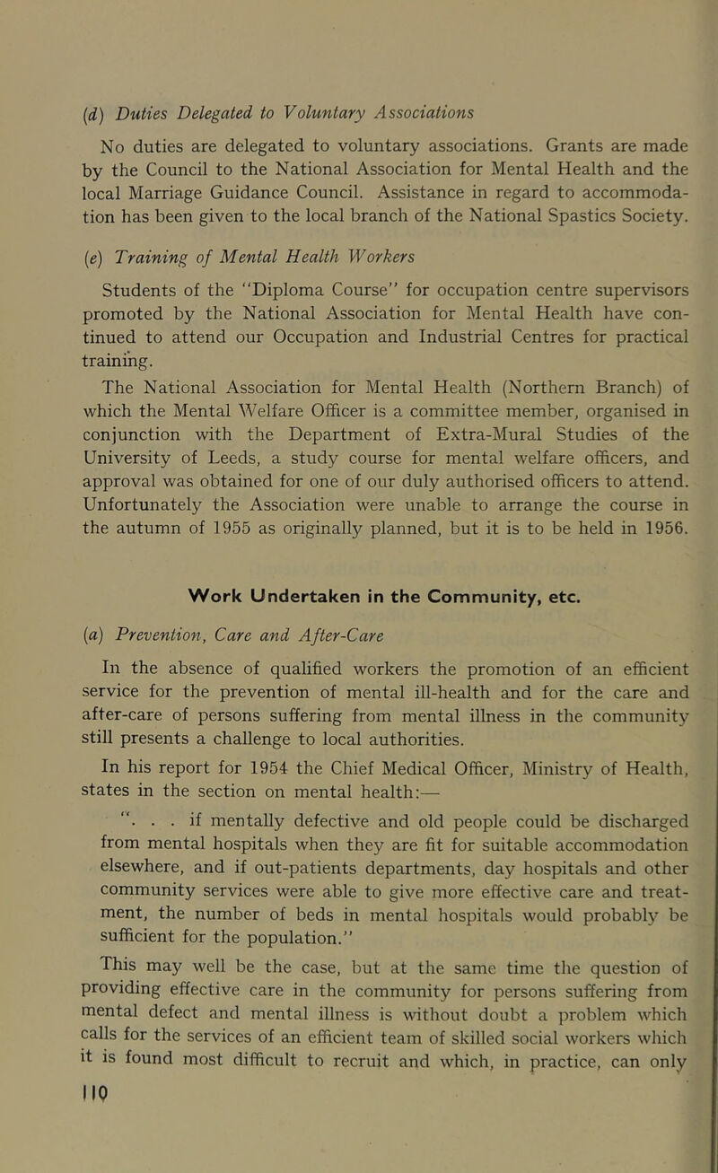 [d) Duties Delegated to Voluntary Associations No duties are delegated to voluntary associations. Grants are made by the Council to the National Association for Mental Health and the local Marriage Guidance Council. Assistance in regard to accommoda- tion has been given to the local branch of the National Spastics Society. [e) Training of Mental Health Workers Students of the “Diploma Course” for occupation centre supervisors promoted by the National Association for Mental Health have con- tinued to attend our Occupation and Industrial Centres for practical training. The National Association for Mental Health (Northern Branch) of which the Mental Welfare Officer is a committee member, organised in conjunction with the Department of Extra-Mural Studies of the University of Leeds, a study course for mental welfare officers, and approval was obtained for one of our duly authorised officers to attend. Unfortunately the Association were unable to arrange the course in the autumn of 1955 as originally planned, but it is to be held in 1956. Work Undertaken in the Community, etc. (a) Prevention, Care and After-Care In the absence of qualified workers the promotion of an efficient service for the prevention of mental ill-health and for the care and after-care of persons suffering from mental illness in the community still presents a challenge to local authorities. In his report for 1954 the Chief Medical Officer, Ministry of Health, states in the section on mental health:— “. . . if mentally defective and old people could be discharged from mental hospitals when they are fit for suitable accommodation elsewhere, and if out-patients departments, day hospitals and other community services were able to give more effective care and treat- ment, the number of beds in mental hospitals would probably be sufficient for the population.” This may well be the case, but at the same time the question of providing effective care in the community for persons suffering from mental defect and mental illness is without doubt a problem which calls for the services of an efficient team of skilled social workers which it is found most difficult to recruit and which, in practice, can only no