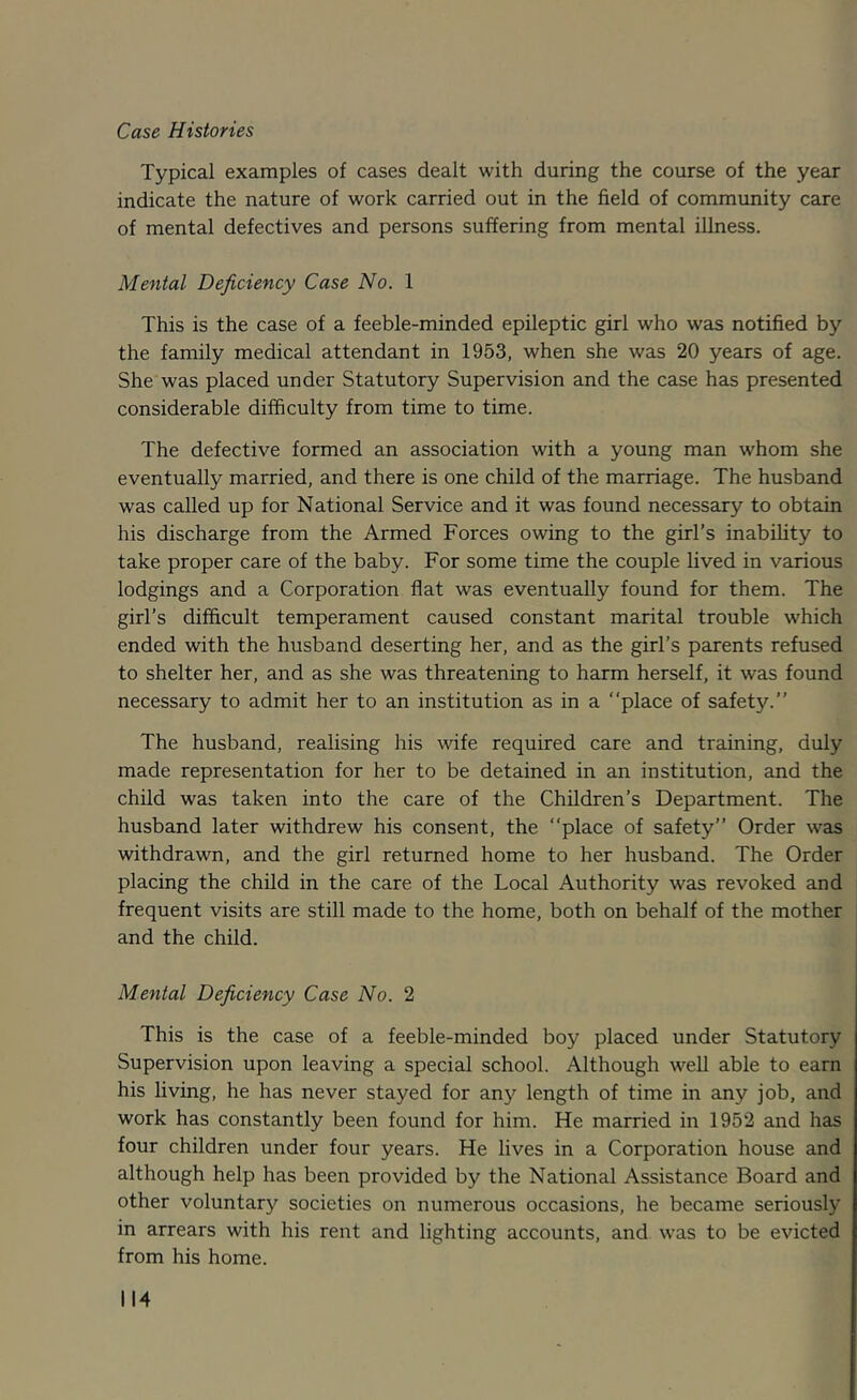 Case Histones Typical examples of cases dealt with during the course of the year indicate the nature of work carried out in the field of community care of mental defectives and persons suffering from mental illness. Mental Deficiency Case No. 1 This is the case of a feeble-minded epileptic girl who was notified by the family medical attendant in 1953, when she was 20 years of age. She was placed under Statutory Supervision and the case has presented considerable difficulty from time to time. The defective formed an association with a young man whom she eventually married, and there is one child of the marriage. The husband was called up for National Service and it was found necessary to obtain his discharge from the Armed Forces owing to the girl’s inability to take proper care of the baby. For some time the couple lived in various lodgings and a Corporation flat was eventually found for them. The girl’s difficult temperament caused constant marital trouble which ended with the husband deserting her, and as the girl’s parents refused to shelter her, and as she was threatening to harm herself, it was found necessary to admit her to an institution as in a “place of safety.’’ The husband, realising his wife required care and training, duly made representation for her to be detained in an institution, and the child was taken into the care of the Children’s Department. The husband later withdrew his consent, the “place of safety’’ Order was withdrawn, and the girl returned home to her husband. The Order placing the child in the care of the Local Authority was revoked and frequent visits are still made to the home, both on behalf of the mother and the child. Mental Deficiency Case No. 2 This is the case of a feeble-minded boy placed under Statutory Supervision upon leaving a special school. Although well able to earn his living, he has never stayed for any length of time in any job, and work has constantly been found for him. He married in 1952 and has four children under four years. He lives in a Corporation house and although help has been provided by the National Assistance Board and other voluntary societies on numerous occasions, he became seriously in arrears with his rent and lighting accounts, and was to be evicted from his home.