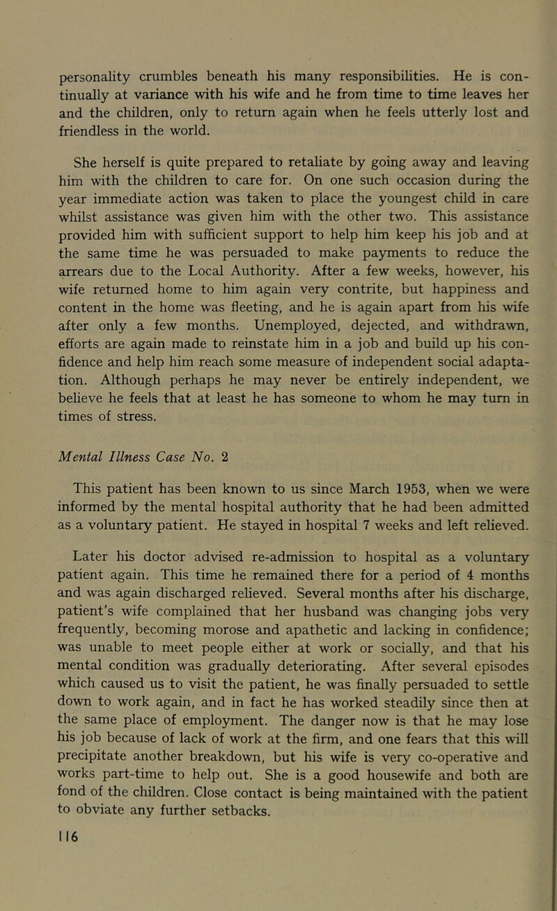 personality crumbles beneath his many responsibiUties. He is con- tinually at variance with his wife and he from time to time leaves her and the children, only to return again when he feels utterly lost and friendless in the world. She herself is quite prepared to retaliate by going away and leaving him with the children to care for. On one such occasion during the year immediate action was taken to place the youngest child in care whilst assistance was given him with the other two. This assistance provided him with sufficient support to help him keep his job and at the same time he was persuaded to make payments to reduce the arrears due to the Local Authority. After a few weeks, however, his wife returned home to him again very contrite, but happiness and content in the home was fleeting, and he is again apart from his wife after only a few months. Unemployed, dejected, and withdrawn, efforts are again made to reinstate him in a job and build up his con- fidence and help him reach some measure of independent social adapta- tion. Although perhaps he may never be entirely independent, we beheve he feels that at least he has someone to whom he may turn in times of stress. Mental Illness Case No. 2 This patient has been known to us since March 1953, when we were informed by the mental hospital authority that he had been admitted as a voluntary patient. He stayed in hospital 7 weeks and left relieved. Later his doctor advised re-admission to hospital as a voluntary patient again. This time he remained there for a period of 4 months and was again discharged relieved. Several months after his discharge, patient’s wife complained that her husband was changing jobs very frequently, becoming morose and apathetic and lacking in confidence; was unable to meet people either at work or socially, and that his mental condition was gradually deteriorating. After several episodes which caused us to visit the patient, he was finally persuaded to settle down to work again, and in fact he has worked steadily since then at the same place of employment. The danger now is that he may lose his job because of lack of work at the firm, and one fears that this will precipitate another breakdown, but his wife is very co-operative and works part-time to help out. She is a good housewife and both are fond of the children. Close contact is being maintained with the patient to obviate any further setbacks.