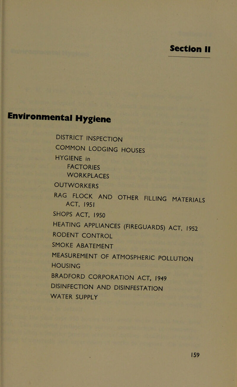 Section II Environmental Hygiene district inspection COMMON LODGING HOUSES hygiene in factories WORKPLACES OUTWORKERS rag flock and other filling materials ACT, 1951 SHOPS ACT. 1950 HEATING APPLIANCES (FIREGUARDS) ACT, 1952 rodent control SMOKE ABATEMENT measurement of atmospheric pollution housing BRADFORD CORPORATION ACT, 1949 DISINFECTION AND DISINFESTATION WATER SUPPLY