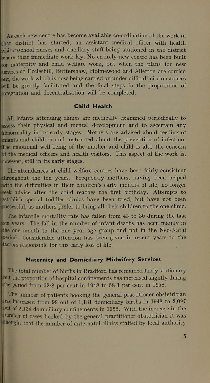 that district has started, an assistant medical officer with health visitor/school nurses and ancillary staff being stationed in the district where their immediate work lay. No entirely new centre has been built for maternity and child welfare work, but when the plans for new centres at Eccleshill, Buttershaw, Holmewood and Allerton are carried cut, the work which is now being carried on under difficult circumstances •Aill be greatly facilitated and the final steps in the programme of integration and decentralisation will be completed. Child Health All infants attending clinics are medically examined periodically to assess their physical and mental development and to ascertain any Abnormality in its early stages. Mothers are advised about feeding of infants and children and instructed about the prevention of infection. The emotional well-being of the mother and child is also the concern bf the medical officers and health visitors. This aspect of the work is, nowever, still in its early stages. The attendances at child welfare centres have been fairly consistent throughout the ten years. Frequently mothers, having been helped with the difficulties in their children’s early months of life, no longer eeek advice after the child reaches the first birthday. Attempts to establish special toddler clinics have been tried, but have not been successful, as mothers prefer to bring all their children to the one clinic. The infantile mortality rate has fallen from 43 to 30 during the last sen years. The fall in the number of infant deaths has been mainly in ihe one month to the one year age group and not in the Neo-Natal period. Considerable attention has been given in recent years to the rfactors responsible for this early loss of life. Maternity and Domiciliary Midwifery Services The total number of births in Bradford has remained fairly stationary ibut the proportion of hospital confinements has increased slightly during ithe period from 52-8 per cent in 1948 to 58T per cent in 1958. The number of patients booking the general practitioner obstetrician ibas increased from 99 out of 1,181 domiciliary births in 1948 to 2,097 put of 2,134 domiciliary confinements in 1958. With the increase in the pumber of cases booked by the general practitioner obstetrician it was thought that the number of ante-natal clinics staffed by local authority