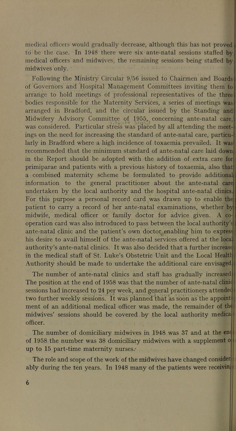 medical oflicers would gradually decrease, although this has not proved to be the case. In 1948 there were six ante-natal sessions staffed by medical officers and midwives, the remaining sessions being staffed by mid wives only. Following the Ministry Circular 9/56 issued to Chairmen and Boards of Governors and Hospital Management Committees inviting them to arrange to hold meetings of professional representatives of the three bodies responsible for the Maternity Services, a series of meetings was arranged in Bradford, and the circular issued by the Standing and Midwifery Advisory Committee of 1955, concerning ante-natal care, was considered. Particular stress was placed by all attending the meet- ings on the need for increasing the standard of ante-natal care, particu- larly in Bradford where a high incidence of toxaemia prevailed. It was recommended that the minimum standard of ante-natal care laid down , in the Report should be adopted with the addition of extra care for primiparae and patients with a previous history of toxaemia, also that a combined maternity scheme be formulated to provide additional information to the general practitioner about the ante-natal care undertaken by the local authority and the hospital ante-natal clinics. For this purpose a personal record card was drawn up to enable the patient to carry a record of her ante-natal examinations, whether by midwife, medical officer or family doctor for advice given. A co- operation card was also introduced to pass between the local authority’s ante-natal chnic and the patient’s own doctor enabhng him to express his desire to avail himself of the ante-natal services offered at the local authority’s ante-natal clinics. It was also decided that a further increase in the medical staff of St. Luke’s Obstetric Unit and the Local Health Authority should be made to undertake the additional care envisaged The number of ante-natal clinics and staff has gradually increased The position at the end of 1958 was that the number of ante-natal clini( sessions had increased to 24 per week, and general practitioners attendee two further weekly sessions. It was planned that as soon as the appoint ment of an additional medical officer was made, the remainder of th( midwives’ sessions should be covered by the local authority medica officer. The number of domiciliary midwives in 1948 was 37 and at the enc of 1958 the number was 38 domiciliary midwives with a supplement o up to 15 part-time maternity nurses.* The role and scope of the work of the midwives have changed consider ably during the ten years. In 1948 many of the patients were receivinj