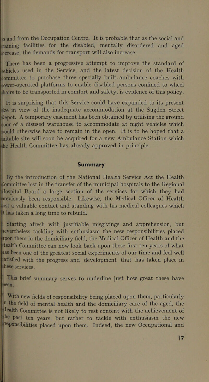 10 and from the Occupation Centre. It is probable that as the social and training faciUties for the disabled, mentally disordered and aged ncrease, the demands for transport will also increase. There has been a progressive attempt to improve the standard of rehicles used in the Service, and the latest decision of the Health committee to purchase three specially built ambulance coaches with jower-operated platforms to enable disabled persons confined to wheel ihairs to be transported in comfort and safety, is evidence of this policy. It is surprising that this Service could have expanded to its present dze in \'iew of the inadequate accommodation at the Sugden Street Depot. A temporary easement has been obtained by utihsing the ground toor of a disused warehouse to accommodate at night vehicles which vould otherwise have to remain in the open. It is to be hoped that a :uitable site will soon be acquired for a new Ambulance Station which Jie Health Committee has already approved in principle. Summary By the introduction of the National Health Service Act the Health Committee lost in the transfer of the municipal hospitals to the Regional riospital Board a large section of the services for which they had previously been responsible. Likewise, the Medical Officer of Health ©st a valuable contact and standing with his medical colleagues which t has taken a long time to rebuild. ' Starting afresh with justifiable misgivings and apprehension, but nevertheless tackling with enthusiasm the new responsibilities placed «pon them in the domiciliary field, the Medical Officer of Health and the rlealth Committee can now look back upon these first ten years of what •as been one of the greatest social experiments of our time and feel well latisfied with the progress and development that has taken place in ihese services. This brief summary serves to underline just how great these have oeen. With new fields of responsibility being placed upon them, particularly n the field of mental health and the domiciliary care of the aged, the Health Committee is not likely to rest content with the achievement of ♦he past ten years, but rather to tackle with enthusiasm the new i f^ponsibilities placed upon them. Indeed, the new Occupational and