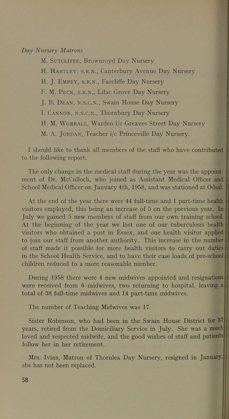 Day Nursery Matrons M. Sutcliffe, Brownroyd Day Nursery H. Hartley, s.r.n., Canterbury Avenue Day Nursery H. J. Empey, s.r.n., Farcliffe Day Nursery F. M. Peck, s.r.n.. Lilac Grove Day Nursery J. B. Dean, n.s.c.n., Swain House Day Nursery r. Cannon, n.s.c.n., Thornbury Day Nursery H. M. WoRRALL, Warden i/c Greaves Street Day Nursery M. A. Jordan, Teacher i/c Princeville Day Nursery. 1 should hke to thank all members of the staff who have contributed to the following report. The only change in the medical staff during the year was the appoint- - ment of Dr. McCulloch, who joined as Assistant Medical OfiScer and School Medical Officer on January 4th, 1958, and was stationed at Odsal. At the end of the year there were 44 full-time and 1 part-time health visitors employed, this being an increase of 5 on the previous year. In July we gained 5 new members of staff from our own training school. At the beginning of the year we lost one of our tuberculosis health visitors who obtained a post in Essex, and one health visitor applied to join our staff from another authority. This increase in the number of staff made it possible for more health visitors to carry out duties in the School Health Service, and to have their case loads of pre-school children reduced to a more reasonable number. During 1958 there were 4 new midwives appointed and resignations were received from 6 midwives, two returning to hospital, leaving a total of 38 full-time midwives and 14 part-time midwives. The number of Teaching Midwives was 17. Sister Robinson, who had been in the Swain House District for 37 years, retired from the DomiciUary Service in July. She was a much loved and respected midwife, and the good wishes of staff and patients follow her in her retirement. Mrs. Ivins, Matron of Thornlea Day Nurser}^, resigned in January: she has not been replaced.