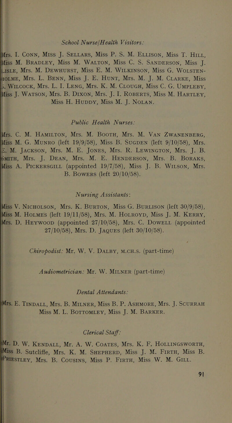 School Nurse I Health Visitors: Urs. I. Conn, Miss J. Sellars, Miss P. S. M. Ellison, Miss T. Hill, Hiss M. Bradley, Miss M. Walton, Miss C. S. Sanderson, Miss J. lisle, Mrs. M. Dewhurst, Miss E. M. Wilkinson, Miss G. Wolsten- lOLME, Mrs. L. Benn, Miss J. E. Hunt, Mrs. M. J. M. Clarke, Miss J. WiLCOCK, Mrs. L. I. Leng, Mrs. K. M. Clough, Miss C. G. Umpleby, Hiss J. Watson, Mrs. B. Dixon, Mrs. J. I. Roberts, Miss M. Hartley, Miss H. Huddy, Miss M. J. Nolan. Public Health Nurses: Hrs. C. M. Hamilton, Mrs. M. Booth, Mrs. M. Van Zwanenberg, Hiss M. G. Munro (left 19/9/58), Miss B. Sugden (left 9/10/58), Mrs. Z. M. Jackson, Mrs. M. E. Jones, Mrs. R. Lewington, Mrs. J. B. tMiTH, Mrs. J. Dean, Mrs. M. E. Henderson, Mrs. B. Boraks, Hiss A. PiCKERSGiLL (appointed 19/7/58), Miss J. B. Wilson, Mrs. B. Bowers (left 20/10/58). Nursing Assistants: Hiss V. Nicholson, Mrs. K. Burton, Miss G. Burlison (left 30/9/58), Hiss M. Holmes (left 19/11/58), Mrs. M. Holroyd, Miss J. M. Kerry, Hrs. D. Heywood (appointed 27/10/58), Mrs. C. Dowell (appointed 27/10/58), Mrs. D. Jaques (left 30/10/58). Chiropodist: Mr. W. V. Dalby, m.ch.s. (part-time) Audiometrician: Mr. W. Milner (part-time) Dental Attendants: Mrs. E. Tindall, Mrs. B. Milner, Miss B. P. Ashmore, Mrs. J. Scurrah Miss M. L. Bottomley, Miss J. M. Barker. Clerical Staff: Mr. D. W. Kendall, Mr. A. W. Coates, Mrs. K. F. Hollingsworth, Miss B. Sutcliffe, Mrs. K. M. Shepherd, Miss J. M. Firth, Miss B. ^Priestley, Mrs. B. Cousins, Miss P. Firth, Miss W. M. Gill.