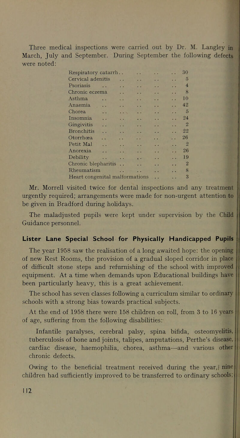 March, July and September. During September the following defects were noted: Respiratory catarrh.. .. .30 Cervical adenitis 5 Psoriasis 4 Chronic eczema 8 Asthma . . 10 Anaemia ... . . 42 Chorea 5 Insomnia . . 24 Gingivitis 2 Bronchitis 22 Otorrhoea * . « • .. 26 Petit Mai 2 Anorexia .. 26 Debility « • • • .. 19 Chronic blepharitis .. 2 Rheumatism 8 Heart congenital malformations .. 3 Mr. Morrell visited twice for dental inspections and any treatment | urgently required; arrangements were made for non-urgent attention to be given in Bradford during hohdays. The maladjusted pupils were kept under supervision by the Child Guidance personnel. Lister Lane Special School for Physically Handicapped Pupils t The year 1958 saw the reahsation of a long awaited hope: the opening of new Rest Rooms, the provision of a gradual sloped corridor in place of difficult stone steps and refurnishing of the school with improved equipment. At a time when demands upon Educational buildings have been particularly heavy, this is a great achievement. The school has seven classes following a curriculum similar to ordinar}^ schools with a strong bias towards practical subjects. At the end of 1958 there were 158 children on roll, from 3 to 16 years of age, suffering from the following disabilities: Infantile paralyses, cerebral palsy, spina bifida, osteomyelitis, tuberculosis of bone and joints, taUpes, amputations, Perthe’s disease, cardiac disease, haemophilia, chorea, asthma—and various other chronic defects. Owing to the beneficial treatment received during the year,! nine children had sufficiently improved to be transferred to ordinary schools;