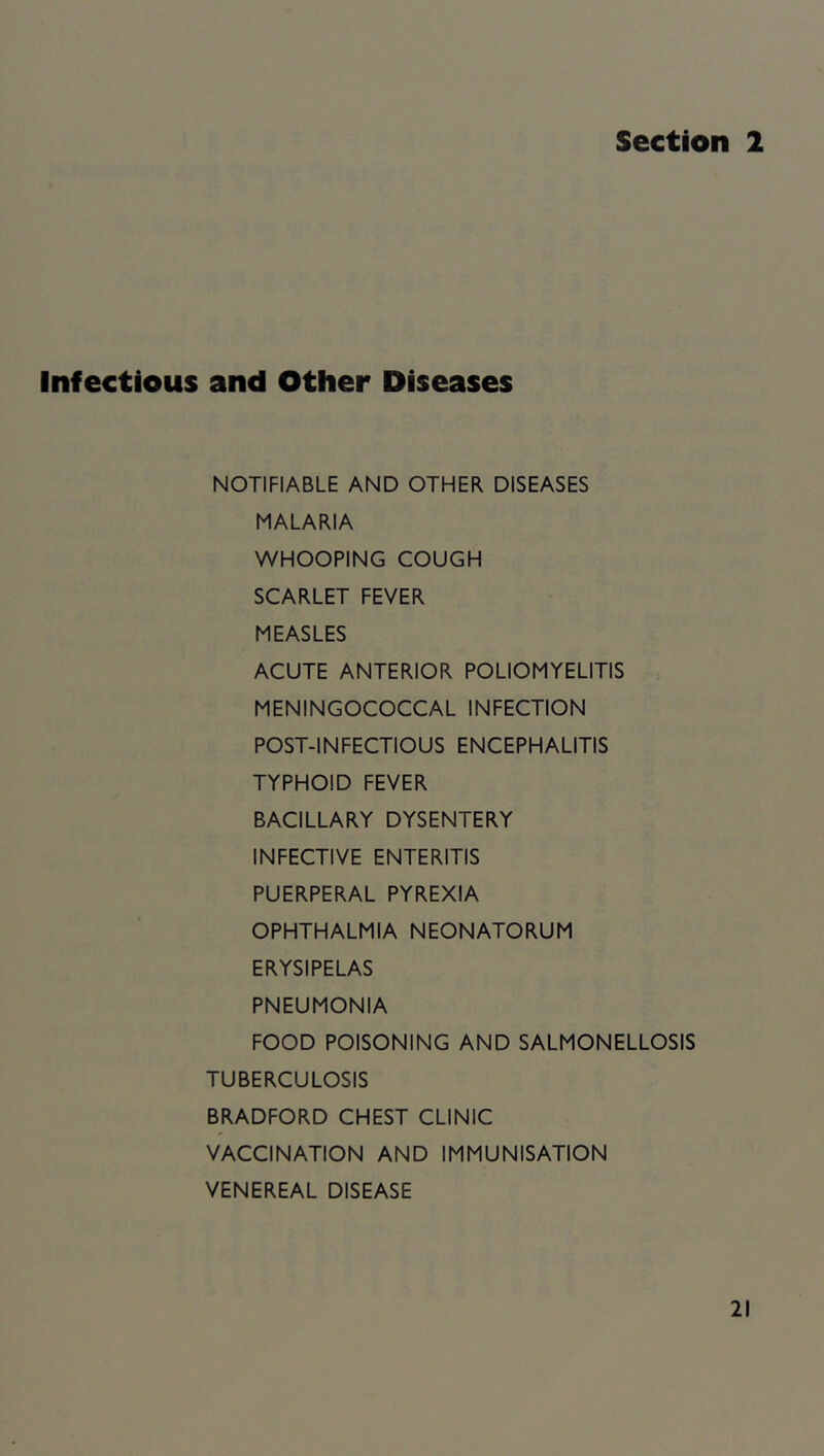 Section 2 Infectious and Other Diseases NOTIFIABLE AND OTHER DISEASES MALARIA WHOOPING COUGH SCARLET FEVER MEASLES ACUTE ANTERIOR POLIOMYELITIS MENINGOCOCCAL INFECTION POST-INFECTIOUS ENCEPHALITIS TYPHOID FEVER BACILLARY DYSENTERY INFECTIVE ENTERITIS PUERPERAL PYREXIA OPHTHALMIA NEONATORUM ERYSIPELAS PNEUMONIA FOOD POISONING AND SALMONELLOSIS TUBERCULOSIS BRADFORD CHEST CLINIC VACCINATION AND IMMUNISATION VENEREAL DISEASE