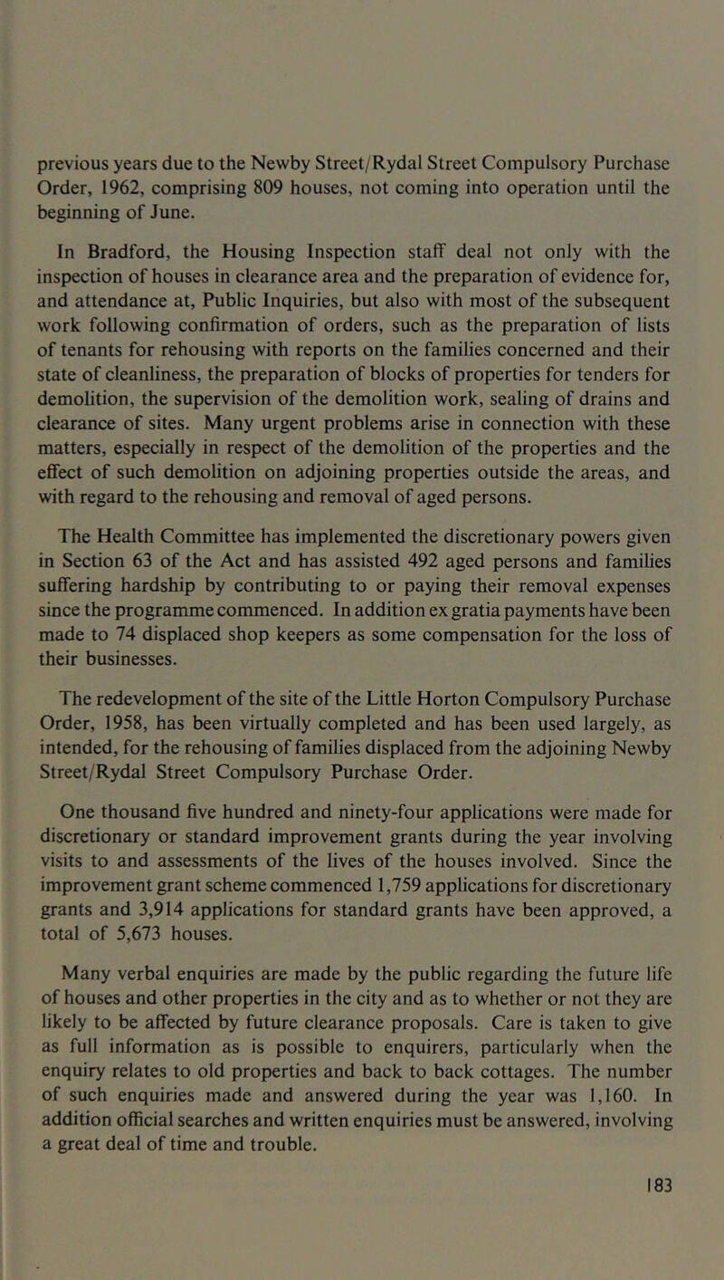 previous years due to the Newby Street/Rydal Street Compulsory Purchase Order, 1962, comprising 809 houses, not coming into operation until the beginning of June. In Bradford, the Housing Inspection staff deal not only with the inspection of houses in clearance area and the preparation of evidence for, and attendance at. Public Inquiries, but also with most of the subsequent work following confirmation of orders, such as the preparation of lists of tenants for rehousing with reports on the families concerned and their state of cleanliness, the preparation of blocks of properties for tenders for demolition, the supervision of the demolition work, sealing of drains and clearance of sites. Many urgent problems arise in connection with these matters, especially in respect of the demolition of the properties and the effect of such demofition on adjoining properties outside the areas, and with regard to the rehousing and removal of aged persons. The Health Committee has implemented the discretionary powers given in Section 63 of the Act and has assisted 492 aged persons and families suffering hardship by contributing to or paying their removal expenses since the programme commenced. In addition ex gratia payments have been made to 74 displaced shop keepers as some compensation for the loss of their businesses. The redevelopment of the site of the Little Horton Compulsory Purchase Order, 1958, has been virtually completed and has been used largely, as intended, for the rehousing of families displaced from the adjoining Newby Street/Rydal Street Compulsory Purchase Order. One thousand five hundred and ninety-four applications were made for discretionary or standard improvement grants during the year involving visits to and assessments of the lives of the houses involved. Since the improvement grant scheme commenced 1,759 applications for discretionary grants and 3,914 applications for standard grants have been approved, a total of 5,673 houses. Many verbal enquiries are made by the public regarding the future life of houses and other properties in the city and as to whether or not they are likely to be affected by future clearance proposals. Care is taken to give as full information as is possible to enquirers, particularly when the enquiry relates to old properties and back to back cottages. The number of such enquiries made and answered during the year was 1,160. In addition official searches and written enquiries must be answered, involving a great deal of time and trouble.