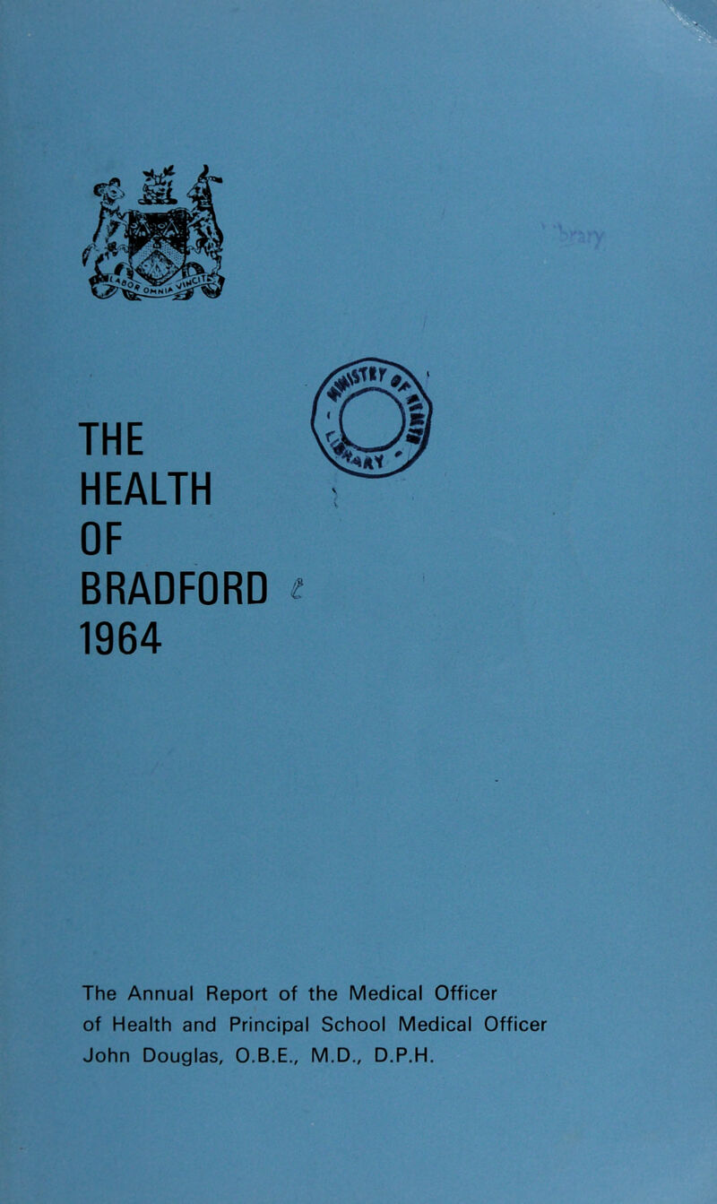 THE HEALTH OF BRADFORD ^ 1964 The Annual Report of the Medical Officer of Health and Principal School Medical Officer John Douglas, O.B.E., M.D., D.P.H.