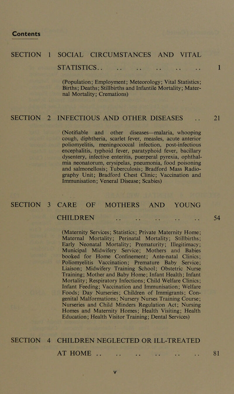 Contents SECTION SECTION SECTION SECTION SOCIAL CIRCUMSTANCES AND VITAL STATISTICS I (Population; Employment; Meteorology; Vital Statistics; Births; Deaths; Stillbirths and Infantile Mortality; Mater- nal Mortality; Cremations) INFECTIOUS AND OTHER DISEASES .. 21 (Notifiable and other diseases—malaria, whooping cough, diphtheria, scarlet fever, measles, acute anterior poliomyelitis, meningococcal infection, post-infectious encephalitis, typhoid fever, paratyphoid fever, bacillary dysentery, infective enteritis, puerperal pyrexia, ophthal- mia neonatorum, erysipelas, pneumonia, food poisoning and salmonellosis; Tuberculosis; Bradford Mass Radio- graphy Unit; Bradford Chest Clinic; Vaccination and Immunisation; Veneral Disease; Scabies) CARE OF MOTHERS AND YOUNG CHILDREN 54 (Maternity Services; Statistics; Private Maternity Home; Maternal Mortality; Perinatal Mortality; Stillbirths; Early Neonatal Mortality; Prematurity; Illegitimacy; Municipal Midwifery Service; Mothers and Babies booked for Home Confinement; Ante-natal Clinics; Poliomyelitis Vaccination; Premature Baby Service; Liaison; Midwifery Training School; Obstetric Nurse Training; Mother and Baby Home; Infant Health; Infant Mortality; Respiratory Infections; Child Welfare Clinics; Infant Feeding; Vaccination and Immunisation; Welfare Foods; Day Nurseries; Children of Immigrants; Con- genital Malformations; Nursery Nurses Training Course; Nurseries and Child Minders Regulation Act; Nursing Homes and Maternity Homes; Health Visiting; Health Education; Health Visitor Training; Dental Services) CHILDREN NEGLECTED OR ILL-TREATED AT HOME .. 81