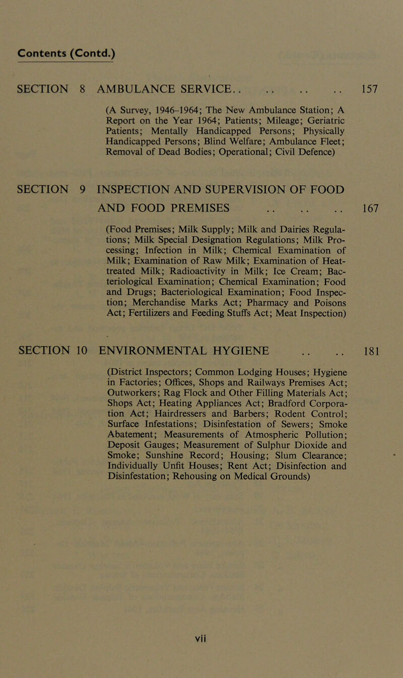 SECTION 8 AMBULANCE SERVICE 157 (A Survey, 1946-1964; The New Ambulance Station; A Report on the Year 1964; Patients; Mileage; Geriatric Patients; Mentally Handicapped Persons; Physically Handicapped Persons; Blind Welfare; Ambulance Fleet; Removal of Dead Bodies; Operational; Civil Defence) SECTION 9 INSPECTION AND SUPERVISION OF FOOD AND FOOD PREMISES 167 (Food Premises; Milk Supply; Milk and Dairies Regula- tions; Milk Special Designation Regulations; Milk Pro- cessing; Infection in Milk; Chemical Examination of Milk; Examination of Raw Milk; Examination of Heat- treated Milk; Radioactivity in Milk; Ice Cream; Bac- teriological Examination; Chemical Examination; Food and Drugs; Bacteriological Examination; Food Inspec- tion; Merchandise Marks Act; Pharmacy and Poisons Act; Fertilizers and Feeding Stuffs Act; Meat Inspection) SECTION 10 ENVIRONMENTAL HYGIENE .. .. 181 (District Inspectors; Common Lodging Houses; Hygiene in Factories; Offices, Shops and Railways Premises Act; Outworkers; Rag Flock and Other Filling Materials Act; Shops Act; Heating Appliances Act; Bradford Corpora- tion Act; Hairdressers and Barbers; Rodent Control; Surface Infestations; Disinfestation of Sewers; Smoke Abatement; Measurements of Atmospheric Pollution; Deposit Gauges; Measurement of Sulphur Dioxide and Smoke; Sunshine Record; Housing; Slum Clearance; Individually Unfit Houses; Rent Act; Disinfection and Disinfestation; Rehousing on Medical Grounds)