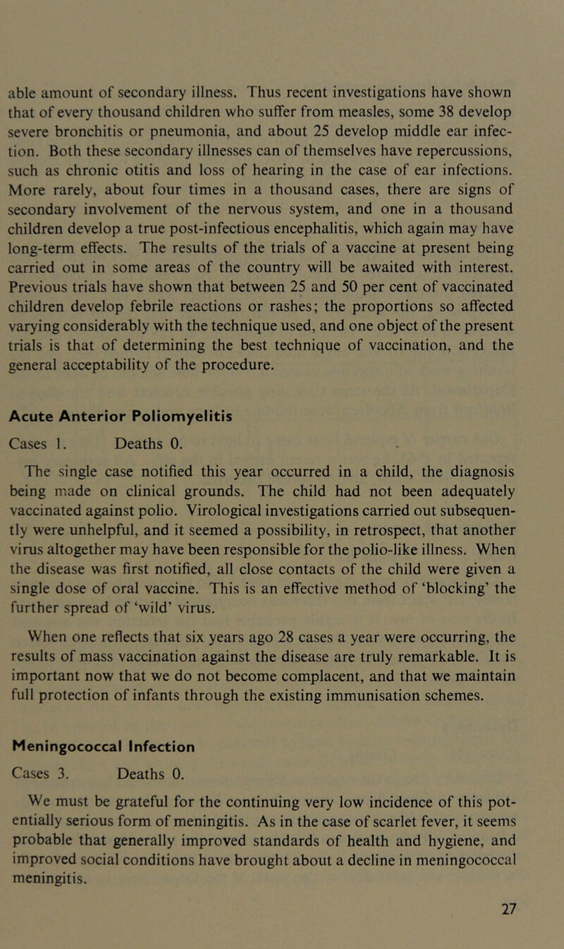 able amount of secondary illness. Thus recent investigations have shown that of every thousand children who suffer from measles, some 38 develop severe bronchitis or pneumonia, and about 25 develop middle ear infec- tion. Both these secondary illnesses can of themselves have repercussions, such as chronic otitis and loss of hearing in the case of ear infections. More rarely, about four times in a thousand cases, there are signs of secondary involvement of the nervous system, and one in a thousand children develop a true post-infectious encephalitis, which again may have long-term effects. The results of the trials of a vaccine at present being carried out in some areas of the country will be awaited with interest. Previous trials have shown that between 25 and 50 per cent of vaccinated children develop febrile reactions or rashes; the proportions so affected varying considerably with the technique used, and one object of the present trials is that of determining the best technique of vaccination, and the general acceptability of the procedure. Acute Anterior Poliomyelitis Cases 1. Deaths 0. The single case notified this year occurred in a child, the diagnosis being made on clinical grounds. The child had not been adequately vaccinated against polio. Virological investigations carried out subsequen- tly were unhelpful, and it seemed a possibility, in retrospect, that another virus altogether may have been responsible for the polio-like illness. When the disease was first notified, all close contacts of the child were given a single dose of oral vaccine. This is an effective method of ‘blocking’ the further spread of ‘wild’ virus. When one reflects that six years ago 28 cases a year were occurring, the results of mass vaccination against the disease are truly remarkable. It is important now that we do not become complacent, and that we maintain full protection of infants through the existing immunisation schemes. Meningococcal Infection Cases 3. Deaths 0. We must be grateful for the continuing very low incidence of this pot- entially serious form of meningitis. As in the case of scarlet fever, it seems probable that generally improved standards of health and hygiene, and improved social conditions have brought about a decline in meningococcal meningitis.