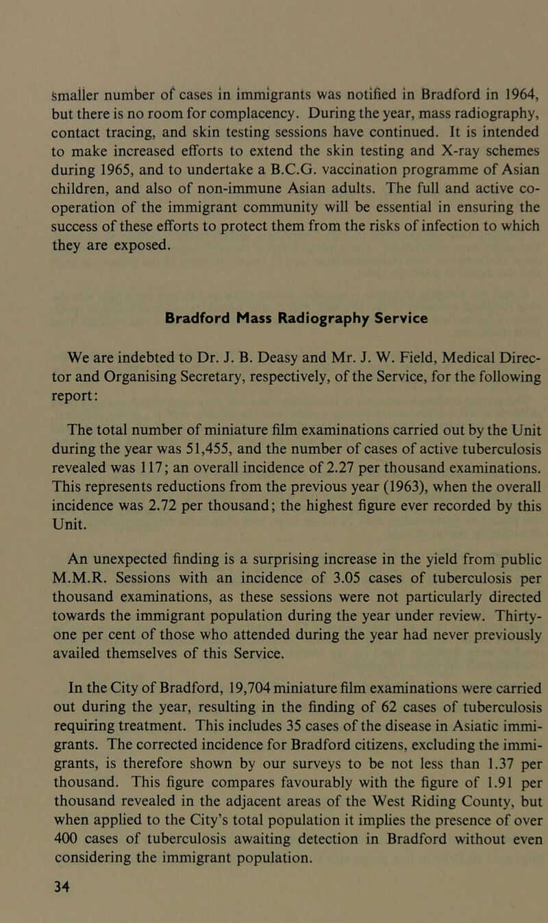 Smaller number of cases in Immigrants was notified in Bradford in 1964, but there is no room for complacency. During the year, mass radiography, contact tracing, and skin testing sessions have continued. It is intended to make increased efforts to extend the skin testing and X-ray schemes during 1965, and to undertake a B.C.G. vaccination programme of Asian children, and also of non-immune Asian adults. The full and active co- operation of the immigrant community will be essential in ensuring the success of these efforts to protect them from the risks of infection to which they are exposed. Bradford Mass Radiography Service We are indebted to Dr. J. B. Deasy and Mr. J. W. Field, Medical Direc- tor and Organising Secretary, respectively, of the Service, for the following report: The total number of miniature film examinations carried out by the Unit during the year was 51,455, and the number of cases of active tuberculosis revealed was 117; an overall incidence of 2.27 per thousand examinations. This represents reductions from the previous year (1963), when the overall incidence was 2.72 per thousand; the highest figure ever recorded by this Unit. An unexpected finding is a surprising increase in the yield from public M.M.R. Sessions with an incidence of 3.05 cases of tuberculosis per thousand examinations, as these sessions were not particularly directed towards the immigrant population during the year under review. Thirty- one per cent of those who attended during the year had never previously availed themselves of this Service. In the City of Bradford, 19,704 miniature film examinations were carried out during the year, resulting in the finding of 62 cases of tuberculosis requiring treatment. This includes 35 cases of the disease in Asiatic immi- grants. The corrected incidence for Bradford citizens, excluding the immi- grants, is therefore shown by our surveys to be not less than 1.37 per thousand. This figure compares favourably with the figure of 1.91 per thousand revealed in the adjacent areas of the West Riding County, but when applied to the City’s total population it implies the presence of over 400 cases of tuberculosis awaiting detection in Bradford without even considering the immigrant population.