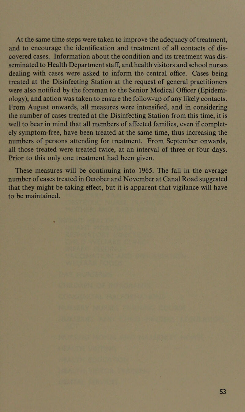 At the same time steps were taken to improve the adequacy of treatment, and to encourage the identification and treatment of all contacts of dis- covered cases. Information about the condition and its treatment was dis- seminated to Health Department stalf, and health visitors and school nurses dealing with cases were asked to inform the central office. Cases being treated at the Disinfecting Station at the request of general practitioners were also notified by the foreman to the Senior Medical Officer (Epidemi- ology), and action was taken to ensure the follow-up of any likely contacts. From August onwards, all measures were intensified, and in considering the number of cases treated at the Disinfecting Station from this time, it is well to bear in mind that all members of affected families, even if complet- ely symptom-free, have been treated at the same time, thus increasing the numbers of persons attending for treatment. From September onwards, all those treated were treated twice, at an interval of three or four days. Prior to this only one treatment had been given. These measures will be continuing into 1965. The fall in the average number of cases treated in October and November at Canal Road suggested that they might be taking effect, but it is apparent that vigilance will have to be maintained.