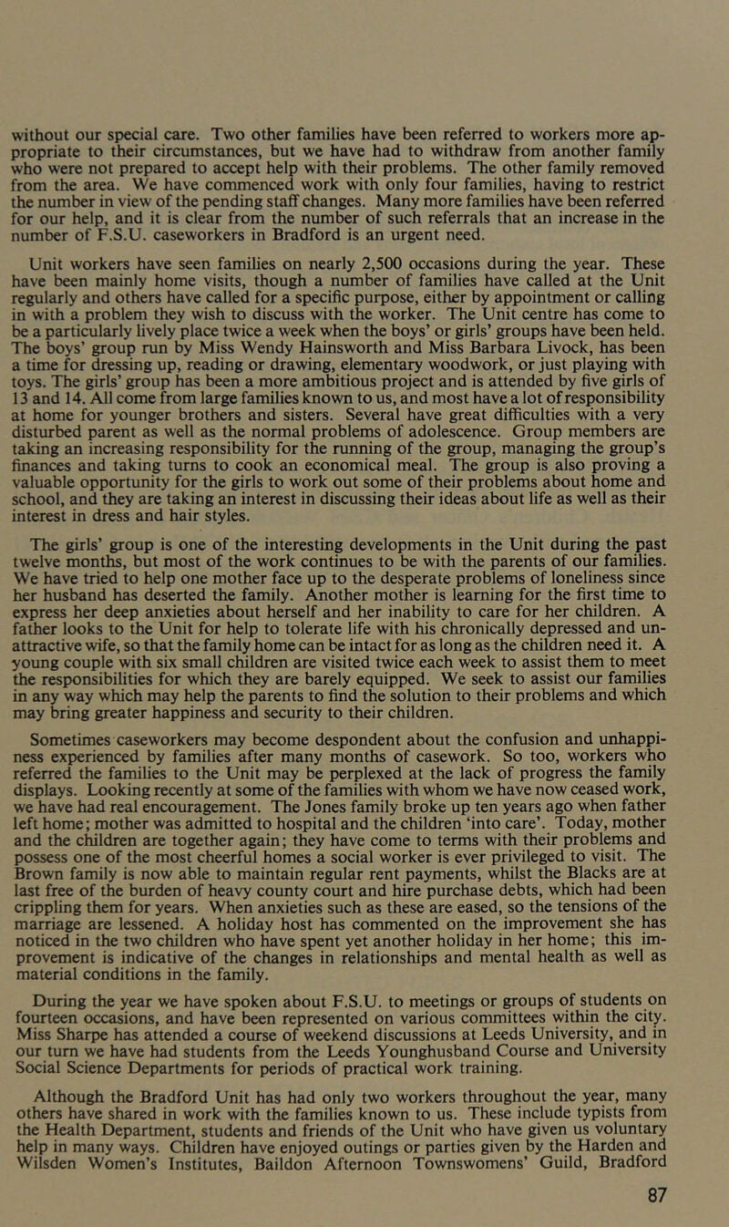 without our special care. Two other families have been referred to workers more ap- propriate to their circumstances, but we have had to withdraw from another family who were not prepared to accept help with their problems. The other family removed from the area. We have commenced work with only four families, having to restrict the number in view of the pending staff changes. Many more families have been referred for our help, and it is clear from the number of such referrals that an increase in the number of F.S.U. caseworkers in Bradford is an urgent need. Unit workers have seen families on nearly 2,500 occasions during the year. These have been mainly home visits, though a number of families have called at the Unit regularly and others have called for a specific purpose, either by appointment or calling in with a problem they wish to discuss with the worker. The Unit centre has come to be a particularly lively place twice a week when the boys’ or girls’ groups have been held. The boys’ group run by Miss Wendy Hainsworth and Miss Barbara Livock, has been a time for dressing up, reading or drawing, elemental^ woodwork, or just playing with toys. The girls’ group has been a more ambitious project and is attended by five girls of 13 and 14. All come from large families known to us, and most have a lot of responsibility at home for younger brothers and sisters. Several have great difficulties with a very disturbed parent as well as the normal problems of adolescence. Group members are taking an increasing responsibility for the running of the group, managing the group’s finances and taking turns to cook an economical meal. The group is also proving a valuable opportunity for the girls to work out some of their problems about home and school, and they are taking an interest in discussing their ideas about life as well as their interest in dress and hair styles. The girls’ group is one of the interesting developments in the Unit during the past twelve months, but most of the work continues to be with the parents of our families. We have tried to help one mother face up to the desperate problems of loneliness since her husband has deserted the family. Another mother is learning for the first time to express her deep anxieties about herself and her inability to care for her children. A feather looks to the Unit for help to tolerate life with his chronically depressed and un- attractive wife, so that the family home can be intact for as long as the children need it. A young couple with six small children are visited twice each week to assist them to meet the responsibilities for which they are barely equipped. We seek to assist our families in any way which may help the parents to find the solution to their problems and which may bring greater happiness and security to their children. Sometimes caseworkers may become despondent about the confusion and unhappi- ness experienced by families after many months of casework. So too, workers who referred the families to the Unit may be perplexed at the lack of progress the family displays. Looking recently at some of the families with whom we have now ceased work, we have had real encouragement. The Jones family broke up ten years ago when father left home; mother was admitted to hospital and the children ‘into care’. Today, mother and the children are together again; they have come to terms with their problems and possess one of the most cheerful homes a social worker is ever privileged to visit. The Brown family is now able to maintain regular rent payments, whilst the Blacks are at last free of the burden of heavy county court and hire purchase debts, which had been crippling them for years. When anxieties such as these are eased, so the tensions of the marriage are lessened. A holiday host has commented on the improvement she has noticed in the two children who have spent yet another holiday in her home; this im- provement is indicative of the changes in relationships and mental health as well as material conditions in the family. During the year we have spoken about F.S.U. to meetings or ^oups of students on fourteen occasions, and have been represented on various committees within the city. Miss Sharpe has attended a course of weekend discussions at Leeds University, and in our turn we have had students from the Leeds Younghusband Course and University Social Science Departments for periods of practical work training. Although the Bradford Unit has had only two workers throughout the year, many others have shared in work with the families known to us. These include typists from the Health Department, students and friends of the Unit who have given us voluntary help in many ways. Children have enjoyed outings or parties given by the Harden and Wilsden Women’s Institutes, Baildon Afternoon Townswomens’ Guild, Bradford