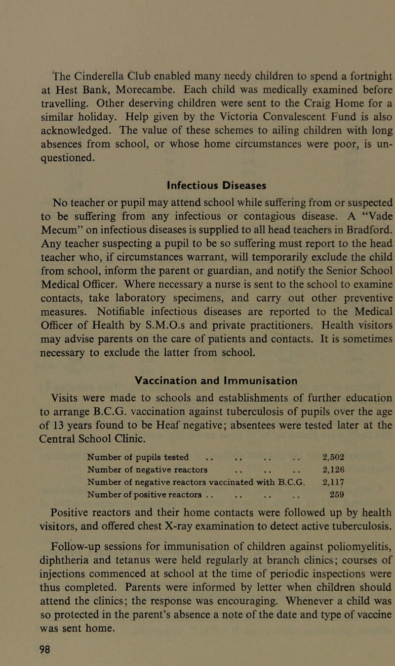 The Cinderella Club enabled many needy children to spend a fortnight at Rest Bank, Morecambe. Each child was medically examined before travelling. Other deserving children were sent to the Craig Home for a similar holiday. Help given by the Victoria Convalescent Fund is also acknowledged. The value of these schemes to ailing children with long absences from school, or whose home circumstances were poor, is un- questioned. Infectious Diseases No teacher or pupil may attend school while suffering from or suspected to be suffering from any infectious or contagious disease. A “Vade Mecum” on infectious diseases is supplied to all head teachers in Bradford. Any teacher suspecting a pupil to be so suffering must report to the head teacher who, if circumstances warrant, will temporarily exclude the child from school, inform the parent or guardian, and notify the Senior School Medical Officer. Where necessary a nurse is sent to the school to examine contacts, take laboratory specimens, and carry out other preventive measures. Notifiable infectious diseases are reported to the Medical Officer of Health by S.M.O.s and private practitioners. Health visitors may advise parents on the care of patients and contacts. It is sometimes necessary to exclude the latter from school. Vaccination and Immunisation Visits were made to schools and establishments of further education to arrange B.C.G. vaccination against tuberculosis of pupils over the age of 13 years found to be Heaf negative; absentees were tested later at the Central School Clinic. Number of pupils tested .. .. .. .. 2,502 Number of negative reactors .. .. .. 2,126 Number of negative reactors vaccinated with B.C.G. 2,117 Number of positive reactors .. .. .. .. 259 Positive reactors and their home contacts were followed up by health visitors, and offered chest X-ray examination to detect active tuberculosis. I Follow-up sessions for immunisation of children against poliomyelitis, diphtheria and tetanus were held regularly at branch clinics; courses of injections commenced at school at the time of periodic inspections were thus completed. Parents were informed by letter when children should attend the clinics; the response was encouraging. Whenever a child was so protected in the parent’s absence a note of the date and type of vaccine was sent home.