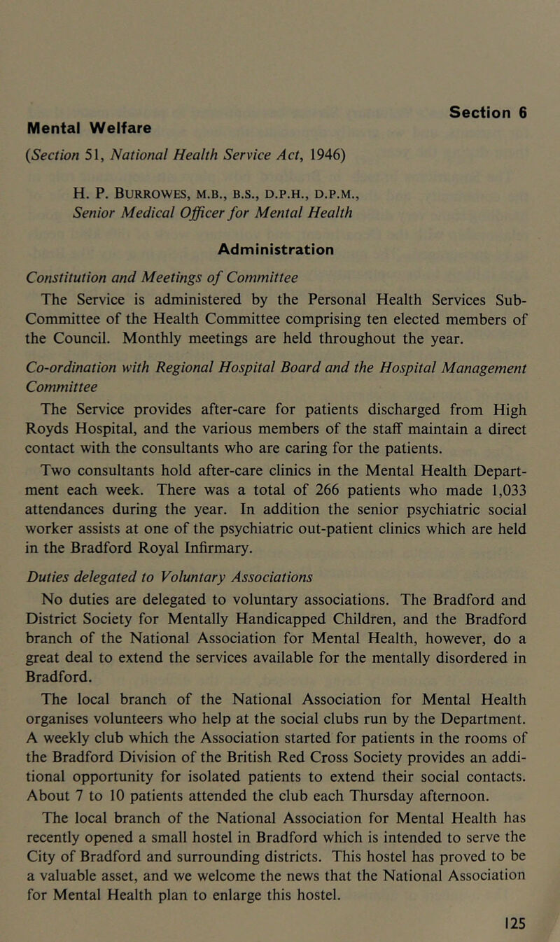 Section 6 Mental Welfare {Section 51, National Health Service Act, 1946) H. P. BURROWES, M.B., B.S,, D.P.H., D.P.M., Senior Medical Officer for Mental Health Administration Constitution and Meetings of Committee The Service is administered by the Personal Health Services Sub- committee of the Health Committee comprising ten elected members of the Council. Monthly meetings are held throughout the year. Co-ordination with Regional Hospital Board and the Hospital Management Committee The Service provides after-care for patients discharged from High Royds Hospital, and the various members of the staff maintain a direct contact with the consultants who are caring for the patients. Two consultants hold after-care clinics in the Mental Health Depart- ment each week. There was a total of 266 patients who made 1,033 attendances during the year. In addition the senior psychiatric social worker assists at one of the psychiatric out-patient clinics which are held in the Bradford Royal Infirmary. Duties delegated to Voluntary Associations No duties are delegated to voluntary associations. The Bradford and District Society for Mentally Handicapped Children, and the Bradford branch of the National Association for Mental Health, however, do a great deal to extend the services available for the mentally disordered in Bradford. The local branch of the National Association for Mental Health organises volunteers who help at the social clubs run by the Department. A weekly club which the Association started for patients in the rooms of the Bradford Division of the British Red Cross Society provides an addi- tional opportunity for isolated patients to extend their social contacts. About 7 to 10 patients attended the club each Thursday afternoon. The local branch of the National Association for Mental Health has recently opened a small hostel in Bradford which is intended to serve the City of Bradford and surrounding districts. This hostel has proved to be a valuable asset, and we welcome the news that the National Association for Mental Health plan to enlarge this hostel.