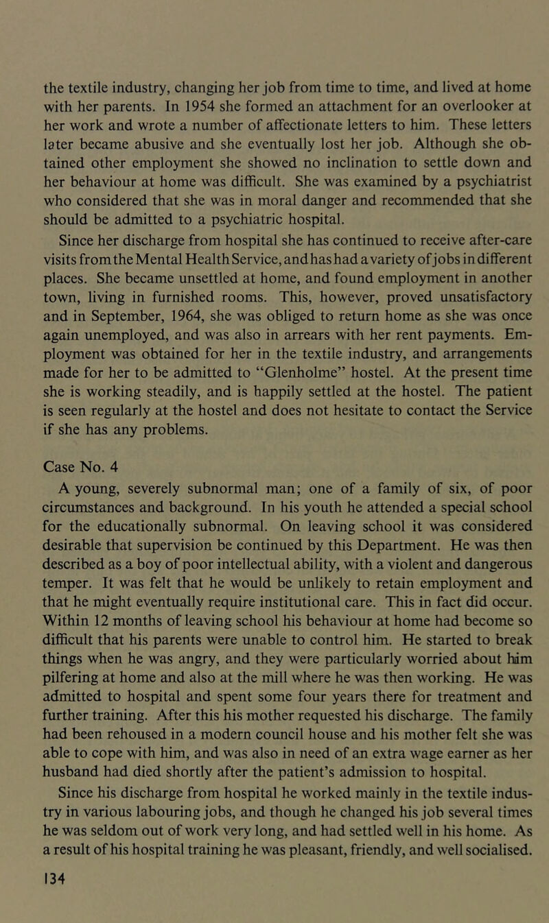 the textile industry, changing her job from time to time, and lived at home with her parents. In 1954 she formed an attachment for an overlooker at her work and wrote a number of affectionate letters to him. These letters later became abusive and she eventually lost her job. Although she ob- tained other employment she showed no inclination to settle down and her behaviour at home was difficult. She was examined by a psychiatrist who considered that she was in moral danger and recommended that she should be admitted to a psychiatric hospital. Since her discharge from hospital she has continued to receive after-care visits from the Mental Health Service, and has had a variety of j obs i n di fferen t places. She became unsettled at home, and found employment in another town, living in furnished rooms. This, however, proved unsatisfactory and in September, 1964, she was obliged to return home as she was once again unemployed, and was also in arrears with her rent payments. Em- ployment was obtained for her in the textile industry, and arrangements made for her to be admitted to “Glenholme” hostel. At the present time she is working steadily, and is happily settled at the hostel. The patient is seen regularly at the hostel and does not hesitate to contact the Service if she has any problems. Case No. 4 A young, severely subnormal man; one of a family of six, of poor circumstances and background. In his youth he attended a special school for the educationally subnormal. On leaving school it was considered desirable that supervision be continued by this Department. He was then described as a boy of poor intellectual ability, with a violent and dangerous temper. It was felt that he would be unlikely to retain employment and that he might eventually require institutional care. This in fact did occur. Within 12 months of leaving school his behaviour at home had become so difficult that his parents were unable to control him. He started to break things when he was angry, and they were particularly worried about hdm pilfering at home and also at the mill where he was then working. He was admitted to hospital and spent some four years there for treatment and further training. After this his mother requested his discharge. The family had been rehoused in a modern council house and his mother felt she was able to cope with him, and was also in need of an extra wage earner as her husband had died shortly after the patient’s admission to hospital. Since his discharge from hospital he worked mainly in the textile indus- try in various labouring jobs, and though he changed his job several times he was seldom out of work very long, and had settled well in his home. As a result of his hospital training he was pleasant, friendly, and well socialised.