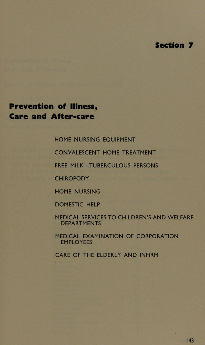 Section 7 Prevention of Illness, Cere and After-care HOME NURSING EQUIPMENT CONVALESCENT HOME TREATMENT FREE MILK—TUBERCULOUS PERSONS CHIROPODY HOME NURSING DOMESTIC HELP MEDICAL SERVICES TO CHILDREN’S AND WELFARE DEPARTMENTS MEDICAL EXAMINATION OF CORPORATION EMPLOYEES CARE OF THE ELDERLY AND INFIRM