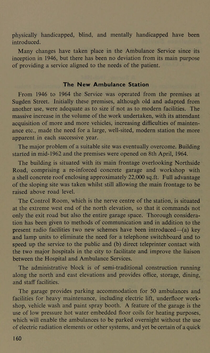 physically handicapped, blind, and mentally handicapped have been introduced. Many changes have taken place in the Ambulance Service since its inception in 1946, but there has been no deviation from its main purpose of providing a service aligned to the needs of the patient. The New Ambulance Station From 1946 to 1964 the Service was operated from the premises at Sugden Street. Initially these premises, although old and adapted from another use, were adequate as to size if not as to modern facilities. The massive increase in the volume of the work undertaken, with its attendant acquisition of more and more vehicles, increasing difficulties of mainten- ance etc., made the need for a large, well-sited, modern station the more apparent in each successive year. The major problem of a suitable site was eventually overcome. Building started in mid-1962 and the premises were opened on 8th April, 1964. The building is situated with its main frontage overlooking Northside Road, comprising a re-inforced concrete garage and workshop with a shell concrete roof enclosing approximately 22,000 sq.ft. Full advantage of the sloping site was taken whilst still allowing the main frontage to be raised above road level. The Control Room, which is the nerve centre of the station, is situated at the extreme west end of the north elevation, so that it commands not only the exit road but also the entire garage space. Thorough considera- tion has been given to methods of communication and in addition to the present radio facilities two new schemes have been introduced—(a) key and lamp units to eliminate the need for a telephone switchboard and to speed up the service to the public and (b) direct teleprinter contact with the two major hospitals in the city to facilitate and improve the liaison between the Hospital and Ambulance Services. The administrative block is of semi-traditional construction running along the north and east elevations and provides office, storage, dining, and staff facilities. The garage provides parking accommodation for 50 ambulances and facilities for heavy maintenance, including electric lift, underfloor work- shop, vehicle wash and paint spray booth. A feature of the garage is the use of low pressure hot water embedded floor coils for heating purposes, which will enable the ambulances to be parked overnight without the use of electric radiation elements or other systems, and yet be certain of a quick