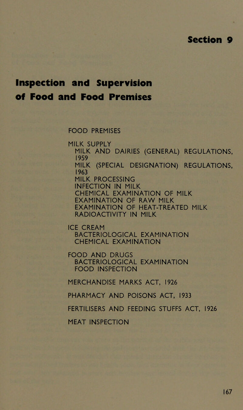 Section 9 Inspection and Supervision of Food and Food Premises FOOD PREMISES MILK SUPPLY MILK AND DAIRIES (GENERAL) REGULATIONS. 1959 MILK (SPECIAL DESIGNATION) REGULATIONS, 1963 MILK PROCESSING INFECTION IN MILK CHEMICAL EXAMINATION OF MILK EXAMINATION OF RAW MILK EXAMINATION OF HEAT-TREATED MILK RADIOACTIVITY IN MILK ICE CREAM BACTERIOLOGICAL EXAMINATION CHEMICAL EXAMINATION FOOD AND DRUGS BACTERIOLOGICAL EXAMINATION FOOD INSPECTION MERCHANDISE MARKS ACT, 1926 PHARMACY AND POISONS ACT, 1933 FERTILISERS AND FEEDING STUFFS ACT, 1926 MEAT INSPECTION